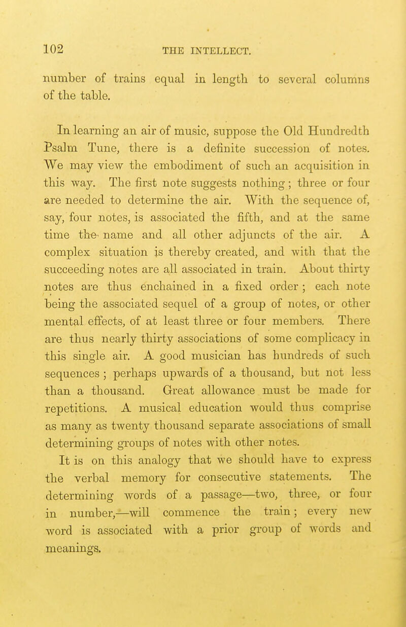 number of trains equal in length to several columns of the table. In learning an air of music, suppose the Old Hundredth Psalm Tune, there is a definite succession of notes. We may view the embodiment of such an acquisition in this way. The first note suggests nothing; three or four are needed to determine the air. With the sequence of, say, four notes, is associated the fifth, and at the same time the- name and all other adjuncts of the air. A complex situation is thereby created, and with that the succeeding notes are all associated in train. About thirty notes are thus enchained in a fixed order ; each note being the associated sequel of a group of notes, or other mental effects, of at least three or four members. There are thus nearly thirty associations of some complicacy in this single air. A good musician has hundreds of such sequences ; perhaps upwards of a thousand, but not less than a thousand. Great allowance must be made for repetitions. A musical education would thus comprise as many as twenty thousand separate associations of small determining groups of notes with other notes. It is on this analogy that we should have to express the verbal memory for consecutive statements. The determining words of a passage—two, three, or four in number,—will commence the train; every new word is associated with a prior group of words and meanings.