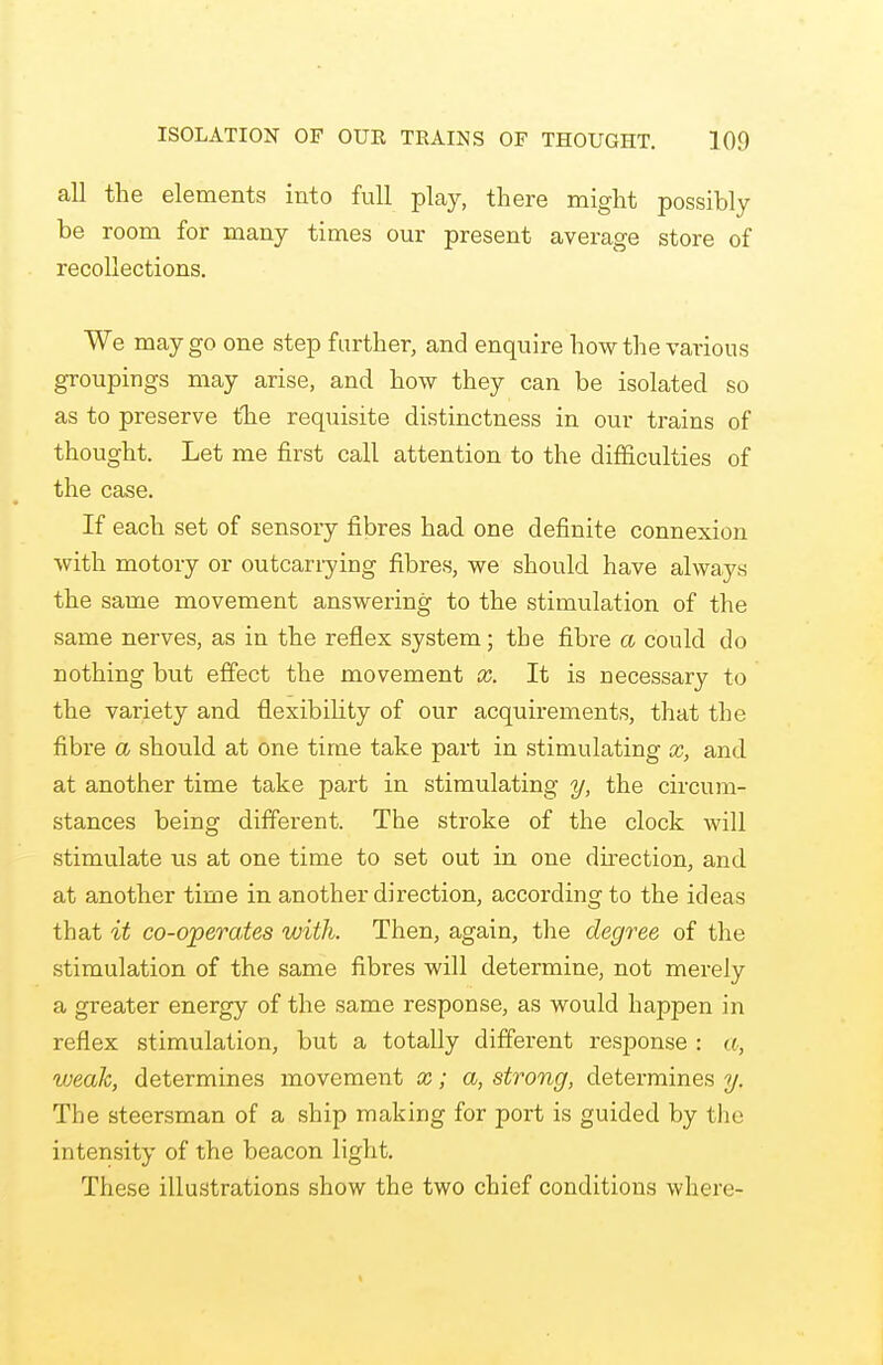 all the elements into full play, there might possibly be room for many times our present average store of recollections. We may go one step farther, and enquire how the various groupings may arise, and how they can be isolated so as to preserve the requisite distinctness in our trains of thought. Let me first call attention to the difficulties of the case. If each set of sensory fibres had one definite connexion with motory or outcanying fibres, we should have always the same movement answering to the stimulation of the same nerves, as in the reflex system; the fibre a could do nothing but effect the movement x. It is necessary to the variety and flexibility of our acquirements, that the fibre a should at one time take part in stimulating x, and at another time take part in stimulating y, the circum- stances being different. The stroke of the clock will stimulate us at one time to set out in one direction, and at another time in another direction, according to the ideas that it co-operates with. Then, again, the degree of the stimulation of the same fibres will determine, not merely a greater energy of the same response, as would happen in reflex stimulation, but a totally different response : a, weak, determines movement fly f (X/. strong, determines y. The steersman of a ship making for port is guided by the intensity of the beacon light. These illustrations show the two chief conditions where-