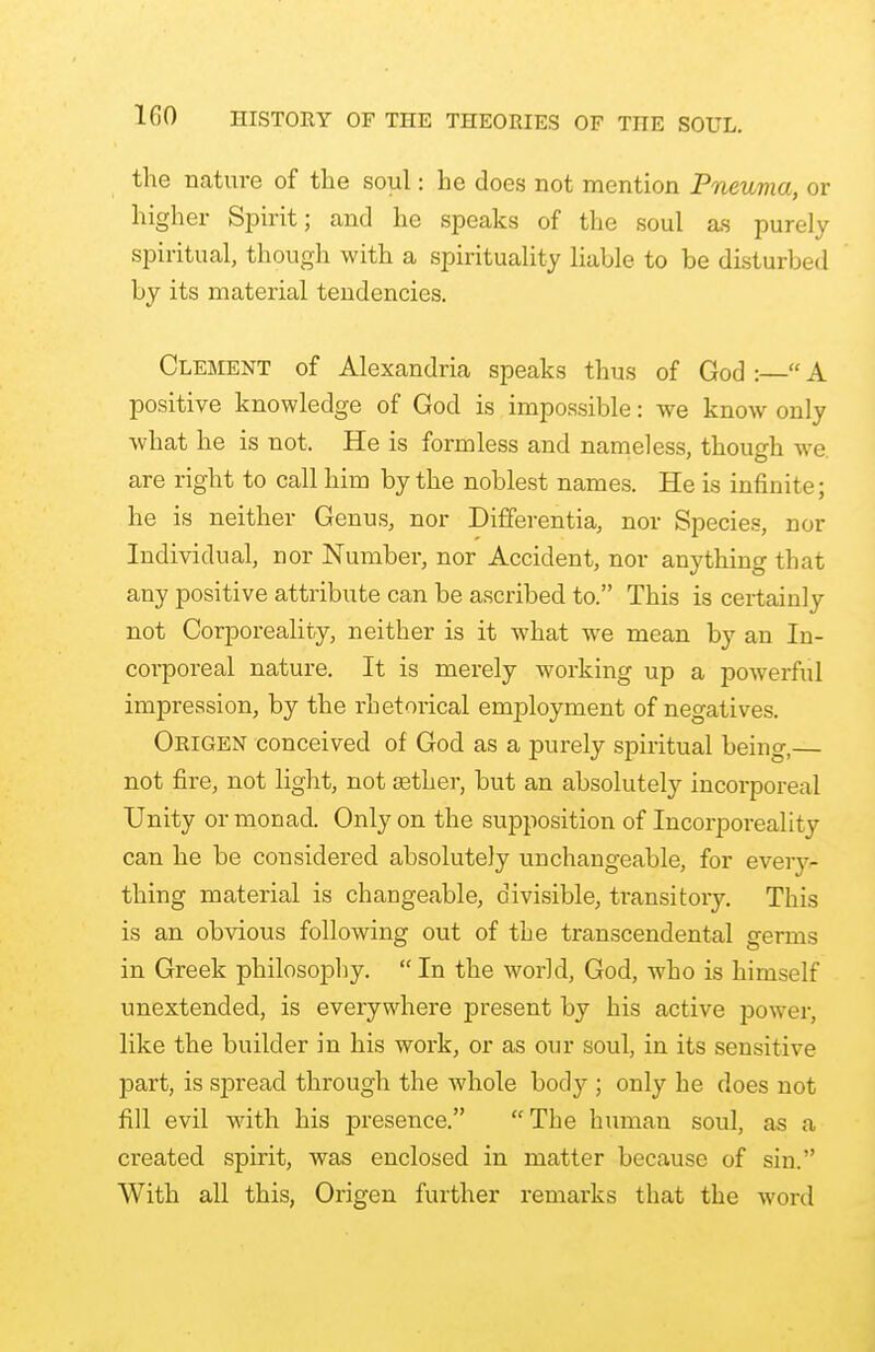 the nature of the soul: he does not mention Pneuma, or higher Spirit; and he speaks of the soul as purely spiritual, though with a spirituality liable to be disturbed by its material tendencies. Clement of Alexandria speaks thus of God :— A positive knowledge of God is impossible: we know only what he is not. He is formless and nameless, though we are right to call him by the noblest names. He is infinite; he is neither Genus, nor Differentia, nor Species, nor Individual, nor Number, nor Accident, nor anything that any positive attribute can be ascribed to. This is certainly not Corporeality, neither is it what we mean by an In- corporeal nature. It is merely working up a powerful impression, by the rhetorical employment of negatives. Origen conceived of God as a purely spiritual being,— not fire, not light, not aether, but an absolutely incorporeal Unity or monad. Only on the supposition of Incorporeality can he be considered absolutely unchangeable, for every- thing material is changeable, divisible, transitory. This is an obvious following out of the transcendental germs in Greek philosophy.  In the world, God, who is himself unextended, is everywhere present by his active power, like the builder in his work, or as our soul, in its sensitive part, is spread through the whole body ; only he does not fill evil with his presence. The human soul, as a created spirit, was enclosed in matter because of sin. With all this, Origen further remarks that the word