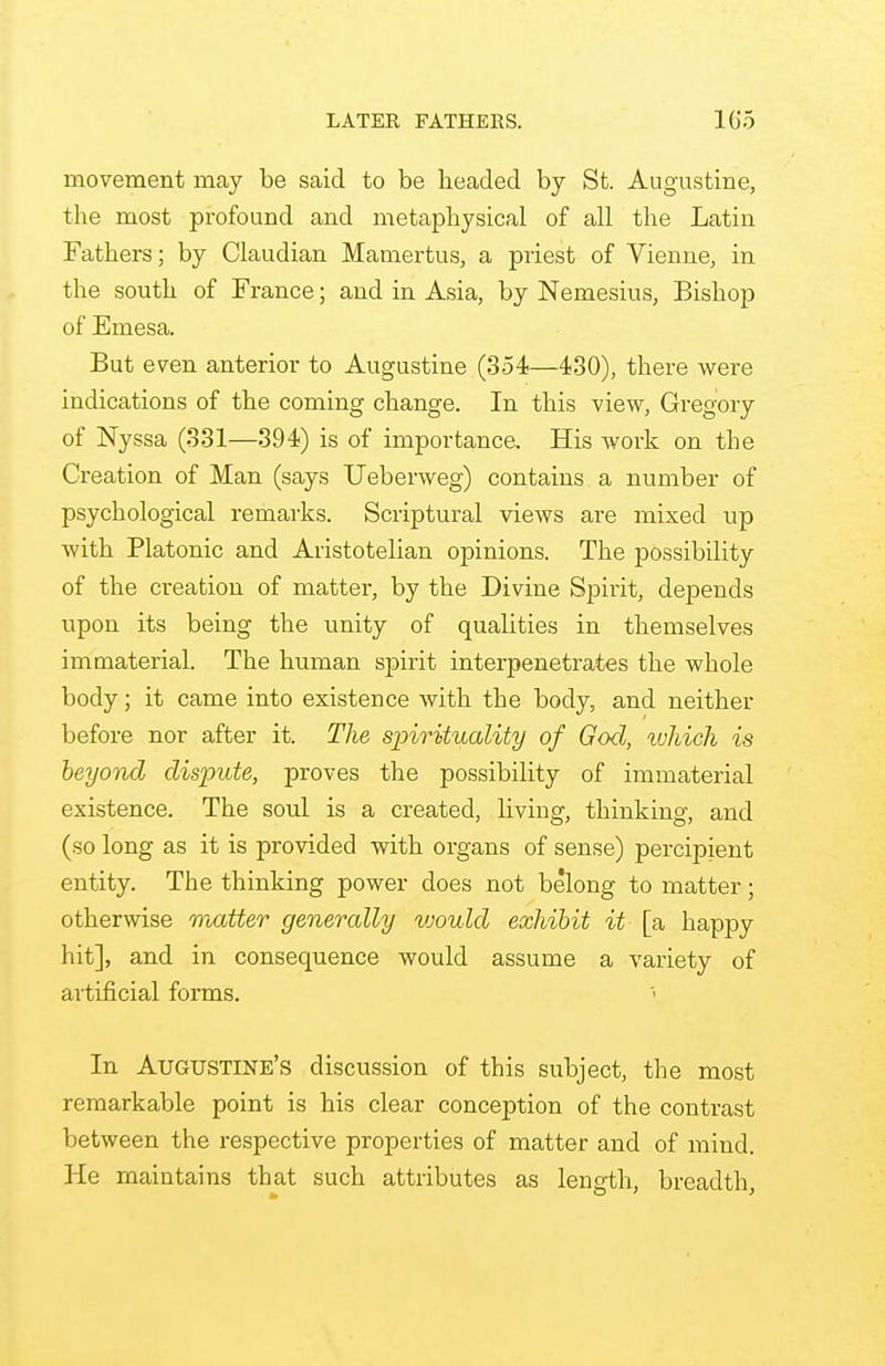 LATER FATHERS. 105 movement may be said to be headed by St. Augustine, the most profound and metaphysical of all the Latin Fathers; by Claudian Mamertus, a priest of Vienne, in the south of France; and in Asia, by Nemesius, Bishop of Emesa. But even anterior to Augustine (354—430), there were indications of the coming change. In this view, Gregory of Nyssa (331—394) is of importance. His work on the Creation of Man (says Ueberweg) contains a number of psychological remarks. Scriptural views are mixed up with Platonic and Aristotelian opinions. The possibility of the creation of matter, by the Divine Spirit, depends upon its being the unity of qualities in themselves immaterial. The human spirit interpenetrates the whole body; it came into existence with the body, and neither before nor after it. The spirituality of God, which is beyond dispute, proves the possibility of immaterial existence. The soul is a created, living, thinking, and (so long as it is provided with organs of sense) percipient entity. The thinking power does not belong to matter; otherwise matter generally vjould exhibit it [a happy hit], and in consequence would assume a variety of artificial forms. In Augustine's discussion of this subject, the most remarkable point is his clear conception of the contrast between the respective properties of matter and of mind. He maintains that such attributes as length, breadth,