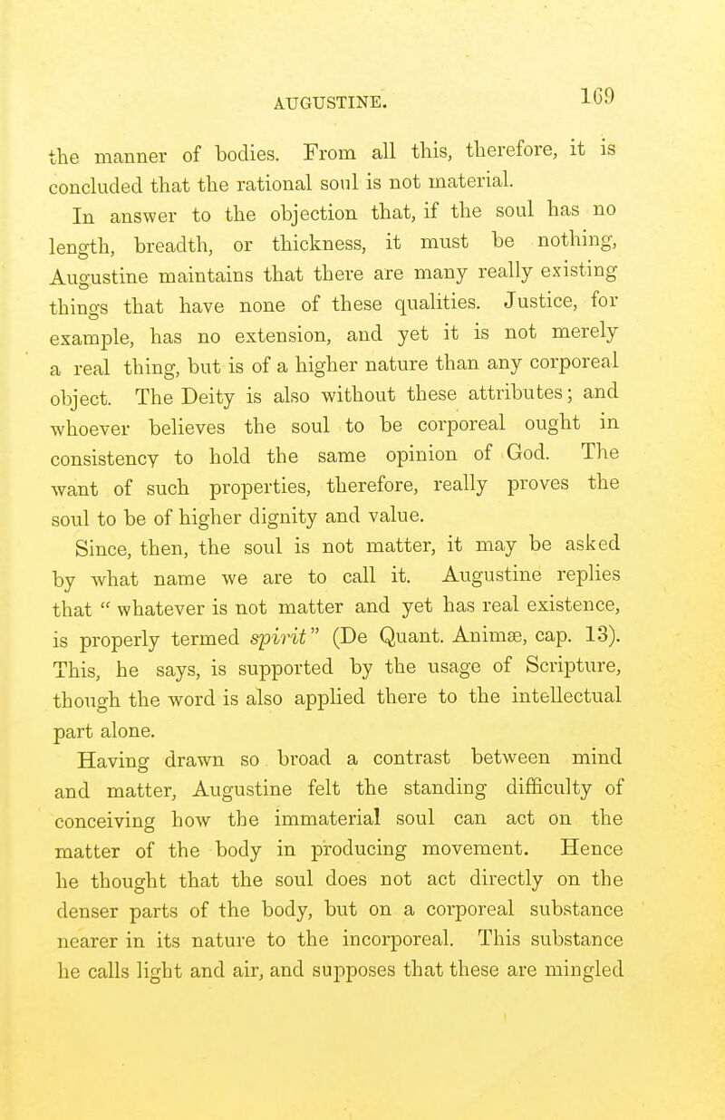 1G9 the manner of bodies. From all this, therefore, it is concluded that the rational soul is not material. In answer to the objection that, if the soul has no length, breadth, or thickness, it must be nothing, Auo-ustine maintains that there are many really existing things that have none of these qualities. Justice, for example, has no extension, and yet it is not merely a real thing, but is of a higher nature than any corporeal object. The Deity is also without these attributes; and whoever believes the soul to be corporeal ought in consistency to hold the same opinion of God. The want of such properties, therefore, really proves the soul to be of higher dignity and value. Since, then, the soul is not matter, it may be asked by what name we are to call it. Augustine replies that  whatever is not matter and yet has real existence, is properly termed spirit (De Quant. Animae, cap. 13). This, he says, is supported by the usage of Scripture, though the word is also applied there to the intellectual part alone. Having drawn so broad a contrast between mind and matter, Augustine felt the standing difficulty of conceiving how the immaterial soul can act on the matter of the body in producing movement. Hence he thought that the soul does not act directly on the denser parts of the body, but on a corporeal substance nearer in its nature to the incorporeal. This substance he calls light and air, and supposes that these are mingled