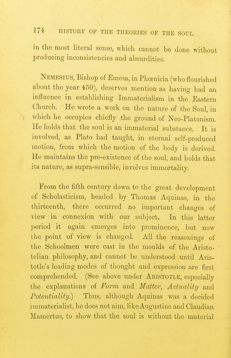 in the most literal sense, which cannot be done without producing inconsistencies and absurdities. Nemesius, Bishop of Emesa, in Phoenicia (who nourished about the year 450), deserves mention as having had an influence in establishing Immaterialism in the Eastern Church. He wrote a work on the nature of the Soul, in which he occupies chiefly the ground of Neo-Platonism. He holds that the soul is an immaterial substance. It is involved, as Plato had taught, in eternal self-produced motion, from which the motion of the body is derived. He maintains the pre-existence of the soul, and holds that its nature, as supra-sensible, involves immortahty. From the fifth century down to the great development of Scholasticism, headed by Thomas Aquinas, in the thirteenth, there occurred no important changes of view in connexion with our subject. In this latter period it again emerges into prominence, but now the point of view is changed. All the reasonings of the Schoolmen were cast in the moulds of the Aristo- telian philosophy, and cannot be understood until Aris- totle's leading modes of thought and expression are first comprehended. (See above under Aristotle, es]:)ecially the explanations of Form and Hatter, Actuality and Potentiality.) Thus, although Aquinas was a decided immaterialist, he does not aim, like Augustine and Claudian Mamertus, to show that the soul is without the material