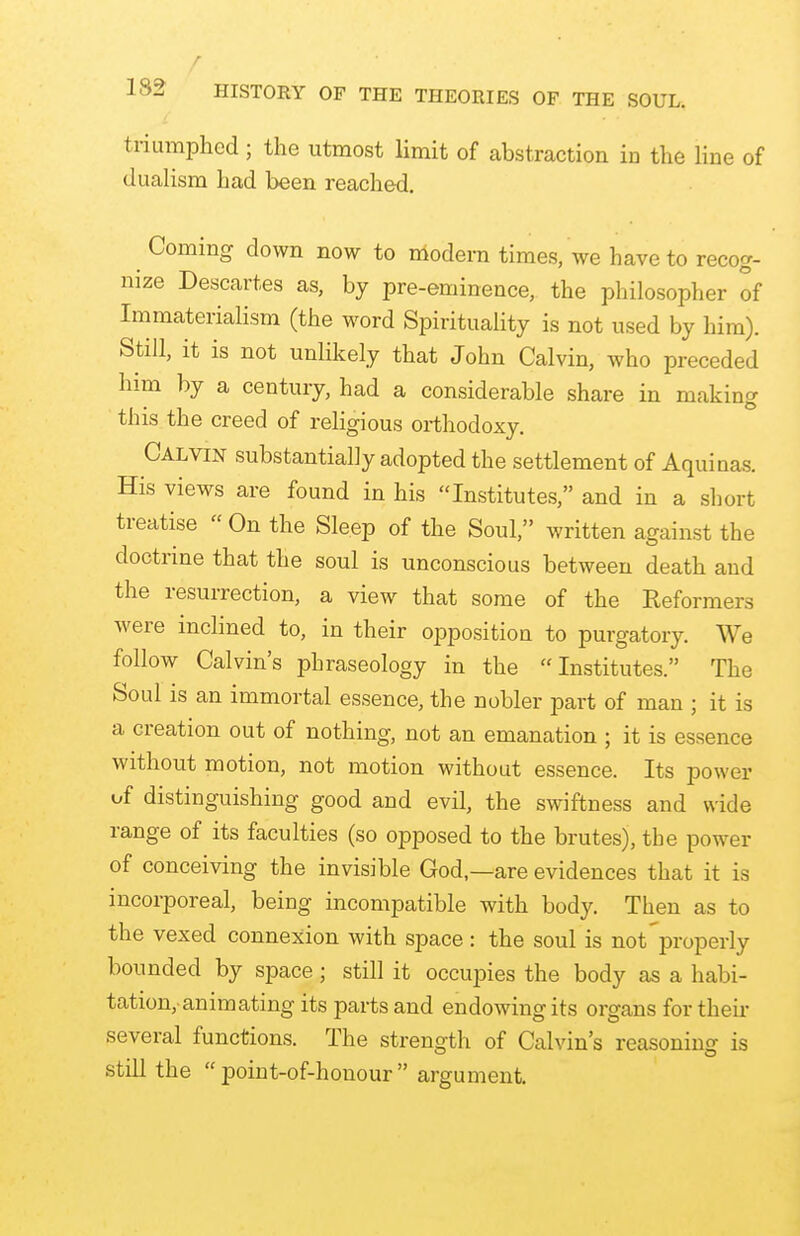 triumphed ; the utmost limit of abstraction in the line of dualism had been reached. Coming down now to modem times, we have to recog- nize Descartes as, by pre-eminence, the philosopher of Immaterialism (the word Spirituality is not used by him). Still, it is not unlikely that John Calvin, who preceded him by a century, had a considerable share in making this the creed of religious orthodoxy. Calvin substantially adopted the settlement of Aquinas. His views are found in his Institutes, and in a short treatise  On the Sleep of the Soul, written against the doctrine that the soul is unconscious between death and the resurrection, a view that some of the Keformers were inclined to, in their opposition to purgatory. We follow Calvin's phraseology in the Institutes. The Soul is an immortal essence, the nobler part of man ; it is a creation out of nothing, not an emanation ; it is essence without motion, not motion without essence. Its power of distinguishing good and evil, the swiftness and wide range of its faculties (so opposed to the brutes), the power of conceiving the invisible God,—are evidences that it is incorporeal, being incompatible with body. Then as to the vexed connexion with space : the soul is not properly bounded by space; still it occupies the body as a habi- tation,-animating its parts and endowing its organs for then- several functions. The strength of Calvin's reasoning is still the  point-of-honour  argument.