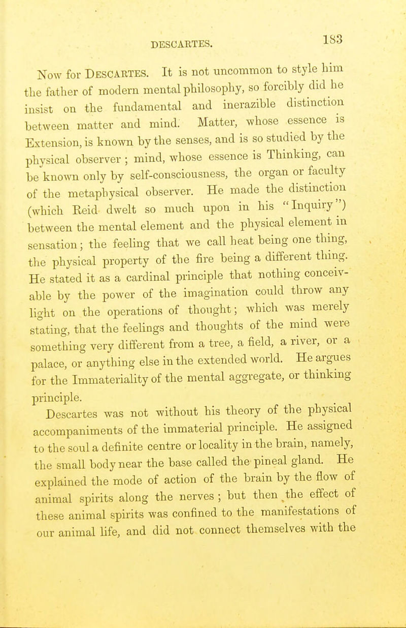 DESCARTES. Now for Descartes. It is not uncommon to style him the father of modern mental philosophy, so forcibly did he insist on the fundamental and inerazible distinction between matter and mind. Matter, whose essence is Extension, is known by the senses, and is so studied by the physical observer ; mind, whose essence is Thinking, can be known only by self-consciousness, the organ or faculty of the metaphysical observer. He made the distinction (which Keid dwelt so much upon in his Inquiry'') between the mental element and the physical element in sensation; the feeling that we call heat being one thing, the physical property of the fire being a different thing. He stated it as a cardinal principle that nothing conceiv- able by the power of the imagination could throw any light on the operations of thought; which was merely stating, that the feelings and thoughts of the mind were something very different from a tree, a field, a river, or a palace, or anything else in the extended world. He argues for the Immateriality of the mental aggregate, or thinking principle. Descartes was not without his theory of the physical accompaniments of the immaterial principle. He assigned to the soul a definite centre or locality in the brain, namely, the small body near the base called the' pineal gland. He explained the mode of action of the brain by the flow of animal spirits along the nerves ; but then ^the effect of these animal spirits was confined to the manifestations of our animal life, and did not connect themselves with the