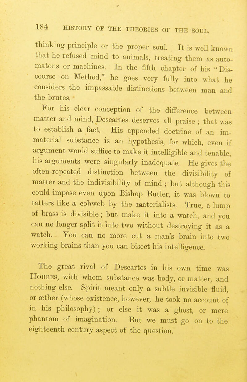 thinking principle or the proper soul. It is well known that he refused mind to animals, treating them as auto- matons or machines. In the fifth chapter of his  Dis- course on Method, he goes very fully into what he considers the impassable distinctions between man and the brutes. For his clear conception of the difference between matter and mind, Descartes deserves all praise ; that was to establish a fact. His appended doctrine of an im- material substance is an hypothesis, for which, even if argument would suffice to make it intelligible and tenable, his arguments were singularly inadequate. He gives the often-repeated distinction between the divisibility of matter and the indivisibility of mind ; ■ but although this could impose even upon Bishop Butler, it was blown to tatters like a cobweb by the materialists. True, a lump of brass is divisible; but make it into a watch, and you can no longer split it into two without destroying it as a watch. You can no more cut a man's brain into two working brains than you can bisect his intelligence. The great rival of Descartes in his own time was Hobbes, with whom substance was body, or matter, and nothing else. Spirit meant only a subtle invisible fluid, or aether (whose existence, however, he took no account of in his philosophy) ; or else it was a ghost, or mere phantom of imagination. But we must go on to the eighteenth century aspect of the question.