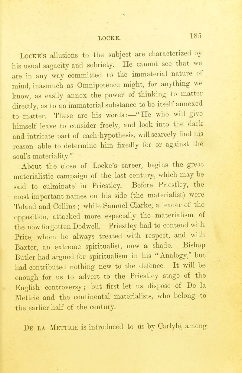 LOCKE. Locke's allusions to the subject are characterized by his usual sagacity and sobriety. He cannot see that we are in any way committed to the immaterial nature ot mind, inasmuch as Omnipotence might, for anything we know, as easily annex the power of thinking to matter directly, as to an immaterial substance to be itself annexed to matter. These are his words:— He who will give himself leave to consider freely, and look into the dark and intricate part of each hypothesis, will scarcely find his reason able to determine him fixedly for or against the soul's materiality. About the close of Locke's career, begins the great materialistic campaign of the last century, which may be said to culminate' in Priestley. Before Priestley, the most important names on his side (the materialist) were Toland and Collins ; while Samuel Clarke, a leader of the opposition, attacked more especially the materialism of the now forgotten Dodwell. Priestley had to contend with Price, whom he always treated with respect, and with Baxter, an extreme spiritualist, now a shade. Bishop Butler had argued for spiritualism in his  Analogy, but had contributed nothing new to the defence. It will be enough for us to advert to the Priestley stage of the English controversy; but first let us dispose of De la Mettrie and the continental materialists, who belong to the earlier half of the century. De la Mettrie is introduced to us by Carlyle, among