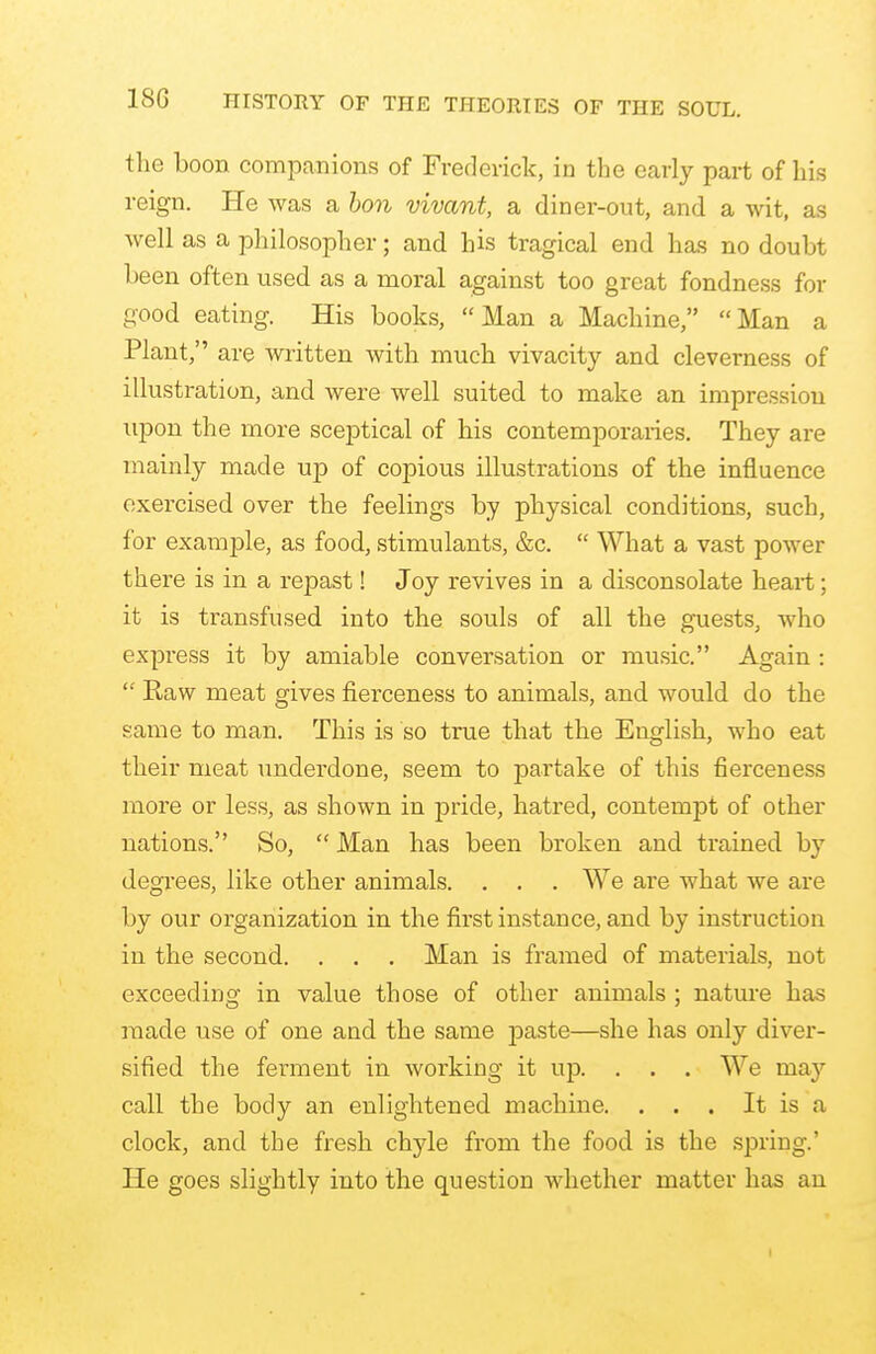 the boon companions of Frederick, in the early part of his reign. He was a bon vivant, a diner-out, and a wit, as well as a philosopher; and his tragical end has no doubt been often used as a moral against too great fondness for good eating. His books, Man a Machine, Man a Plant, are written with much vivacity and cleverness of illustration, and were well suited to make an impression upon the more sceptical of his contemporaries. They are mainly made up of copious illustrations of the influence exercised over the feelings by physical conditions, such, for example, as food, stimulants, &c.  What a vast power there is in a repast! Joy revives in a disconsolate heart; it is transfused into the souls of all the guests, who express it by amiable conversation or music. Again :  Raw meat gives fierceness to animals, and would do the same to man. This is so true that the English, who eat their meat underdone, seem to partake of this fierceness more or less, as shown in pride, hatred, contempt of other nations. So,  Man has been broken and trained by degrees, like other animals. . . . We are what we are by our organization in the first instance, and by instruction in the second. . . . Man is framed of materials, not exceeding in value those of other animals ; nature has made use of one and the same paste—she has only diver- sified the ferment in working it up. . . . We may call the body an enlightened machine. . . . It is a clock, and the fresh chyle from the food, is the spring' He goes slightly into the question whether matter has an