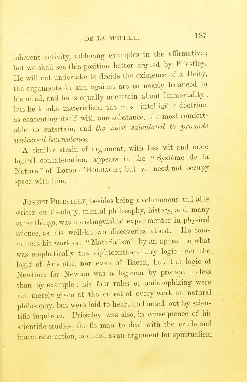 inherent activity, adducing examples in the affirmative; but Ave shall see this position better argued by Priestley. He will not undertake to decide the existence of a Deity, the arguments for and against are so nearly balanced in his mind, and he is equally uncertain about Immortality ; but he thinks materialism the most intelligible doctrine, as contenting itself with one substance, the most comfort- able to entertain, and the most calculated to promote universal benevolence. A similar strain of argument, with less wit and more logical concatenation, appears in the  Systeme de la Nature  of Baron d'HoLBACH; but we need not occupy space with him. Joseph Priestley, besides being a voluminous and able writer on theology, mental philosophy, history, and many other things, was a distinguished experimenter in physical science, as his well-known discoveries attest. He com- mences his work on  Materialism by an appeal to what was emphatically the eighteenth-century logic—not the logic of Aristotle, nor even of Bacon, but the logic of Newton: for Newton was a logician by precept no less than by example ; his four rules of philosophizing were not merely given at the outset of every work on natural philosophy, but were laid to heart and acted out by scien- tific inquirers. Priestley was also, in consequence of his scientific studies, the fit man to deal with the crude and inaccurate notion, adduced as an argument for spiritualism