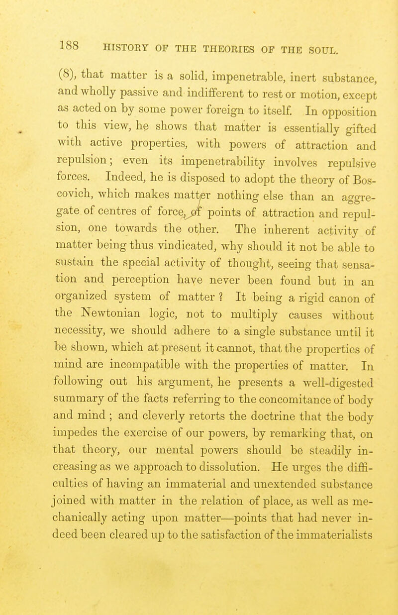 (8), that matter is a solid, impenetrable, inert substance, and wholly passive and indifferent to rest or motion, except as acted on by some power foreign to itself. In opposition to this view, he shows that matter is essentially gifted with active properties, with powers of attraction and repulsion; even its impenetrability involves repulsive forces. Indeed, he is disposed to adopt the theory of Bos- covich, which makes matter nothing else than an aggre- gate of centres of force^pf points of attraction and repul- sion, one towards the other. The inherent activity of matter being thus vindicated, why should it not be able to sustain the special activity of thought, seeing that sensa- tion and perception have never been found but in an organized system of matter ? It being a rigid canon of the Newtonian logic, not to multiply causes without necessity, we should adhere to a single substance until it be shown, which at present it cannot, that the properties of mind are incompatible with the properties of matter. In following out his argument, he presents a well-digested summary of the facts referring to the concomitance of body and mind ; and cleverly retorts the doctrine that the body impedes the exercise of our powers, by remarking that, on that theory, our mental powers should be steadily in- creasing as we approach to dissolution. He urges the diffi- culties of having an immaterial and uuextended substance joined with matter in the relation of place, as well as me- chanically acting upon matter—points that had never in- deed been cleared up to the satisfaction of the immaterialists