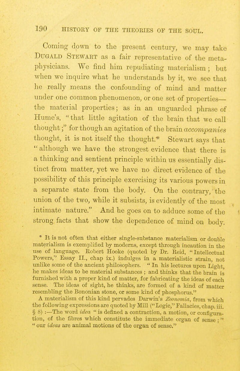 Coming clown to the present century, we may take Dugald Stewart as a fair representative of the meta- physicians. We find him repudiating materialism ; but when we inquire what he understands by it, we see that he really means the confounding of mind and matter under one common phenomenon, or one set of properties the material properties; as in an unguarded phrase of Hume's,  that little agitation of the brain that we call thought; for though an agitation of the brain accompanies thought, it is not itself the thought * Stewart says that  although we have the strongest evidence that there is a thinking and sentient principle within us essentially dis- tinct from matter, yet we have no direct evidence of the possibility of this principle exercising its various powers in a separate state from the body. On the contrary, the union of the two, while it subsists, is evidently of the most intimate nature. And he goes on to adduce some of the strong facts that show the dependence of mind on body. * It is not often that either single-substance materialism or double materialism is exemplified by moderns, except through incaution in the use of language. Robert Hooke (quoted by Dr. Reid, Intellectual Powers, Essay II., chap ix.) indulges in a materialistic strain, not unlike some of the ancient philosophers.  In his lectures upon Light he makes ideas to be material substances ; and thinks that the brain is furnished with a proper kind of matter, for fabricating the ideas of each sense. The ideas of sight, he thinks, are formed of a kind of matter resembling the Bononian stone, or some kind of phosphorus. A materialism of this kind pervades Darwin's Zoonomia, from which the following expressions are quoted by Mill (Logic, Fallacies, chap. iii. § 8) :—The word idea  is defined a contraction, a motion, or configura- tion, of the fibres which constitute the immediate organ of sense ■  our ideas are animal motions of the organ of sense.