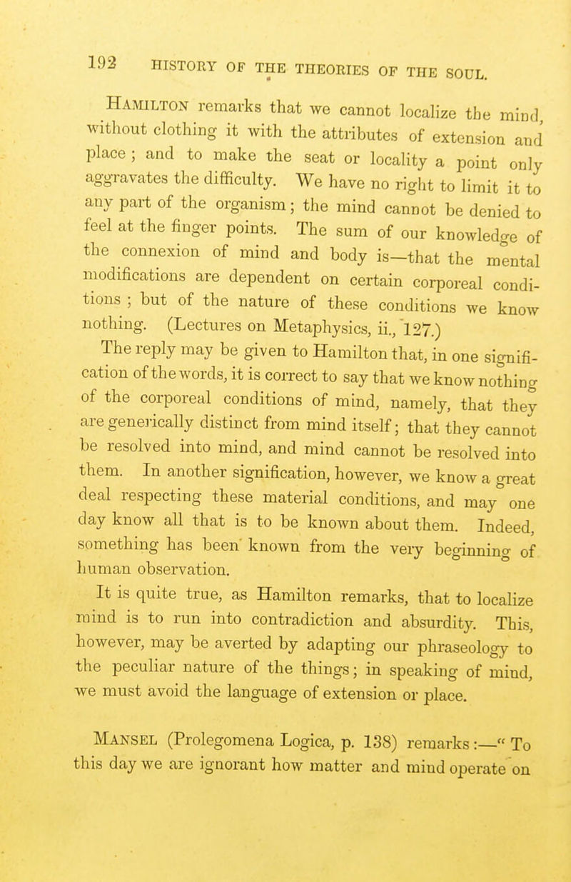 Hamilton remarks that we cannot localize the mind without clothing it with the attributes of extension and place ; and to make the seat or locality a point only aggravates the difficulty. We have no right to limit it to any part of the organism; the mind cannot be denied to feel at the finger points. The sum of our knowledge of the connexion of mind and body is—that the mental modifications are dependent on certain corporeal condi- tions ; but of the nature of these conditions we know nothing. (Lectures on Metaphysics, ii., 127.) The reply may be given to Hamilton that, in one signifi- cation of the words, it is correct to say that we know nothing of the corporeal conditions of mind, namely, that they are genetically distinct from mind itself; that they cannot be resolved into mind, and mind cannot be resolved into them. In another signification, however, we know a great deal respecting these material conditions, and may one day know all that is to be known about them. Indeed, something has been' known from the very beginning 0f human observation. It is quite true, as Hamilton remarks, that to localize mind is to run into contradiction and absurdity. This, however, may be averted by adapting our phraseology to the peculiar nature of the things; in speaking of mind, we must avoid the language of extension or place. Mansel (Prolegomena Logica, p. 138) remarks:—« To this day we are ignorant how matter and mind operate on