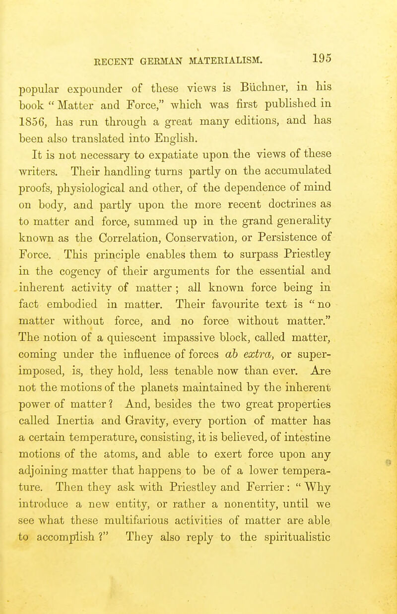 RECENT GERMAN MATERIALISM. popular expounder of these views is Buchner, in his book  Matter and Force, which was first published in 1856, has run through a great many editions, and has been also translated into English. It is not necessary to expatiate upon the views of these writers. Their handling turns partly on the accumulated proofs, physiological and other, of the dependence of mind on body, and partly upon the more recent doctrines as to matter and force, summed up in the grand generality known as the Correlation, Conservation, or Persistence of Force. This principle enables them to surpass Priestley in the cogency of their arguments for the essential and inherent activity of matter ; all known force being in fact embodied in matter. Their favourite text is  no matter without force, and no force without matter. The notion of a quiescent impassive block, called matter, coming under the influence of forces ah extra, or super- imposed, is, they hold, less tenable now than ever. Are not the motions of the planets maintained by the inherent power of matter 1 And, besides the two great properties called Inertia and Gravity, every portion of matter has a certain temperature, consisting, it is believed, of intestine motions of the atoms, and able to exert force upon any adjoining matter that happens to be of a lower tempera- ture. Then they ask with Priestley and Ferrier:  Why introduce a new entity, or rather a nonentity, until we see what these multifarious activities of matter are able to accomplish V They also reply to the spiritualistic