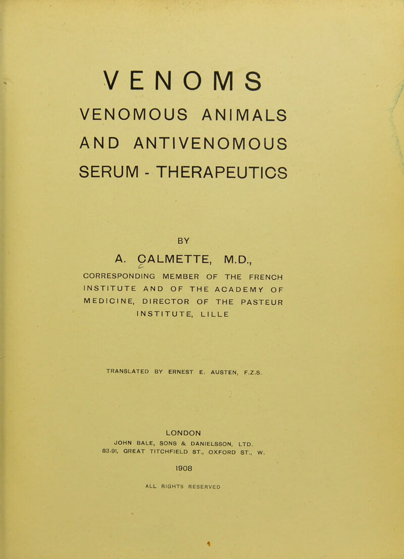 VENOMS VENOMOUS ANIMALS AND ANTIVENOMOUS SERUM - THERAPEUTICS BY A. CALMETTE, M.D., CORRESPONDING MEMBER OF THE FRENCH INSTITUTE AND OF THE ACADEMY OF MEDICINE, DIRECTOR OF THE PASTEUR INSTITUTE, LILLE TRANSLATED BY ERNEST E. AUSTEN, F.Z.S. LONDON JOHN BALE, SONS & DANIELSSON, LTD. 83-91, GREAT TITCHFIELD ST., OXFORD ST., W. 1908 ALL RIGHTS RESERVED