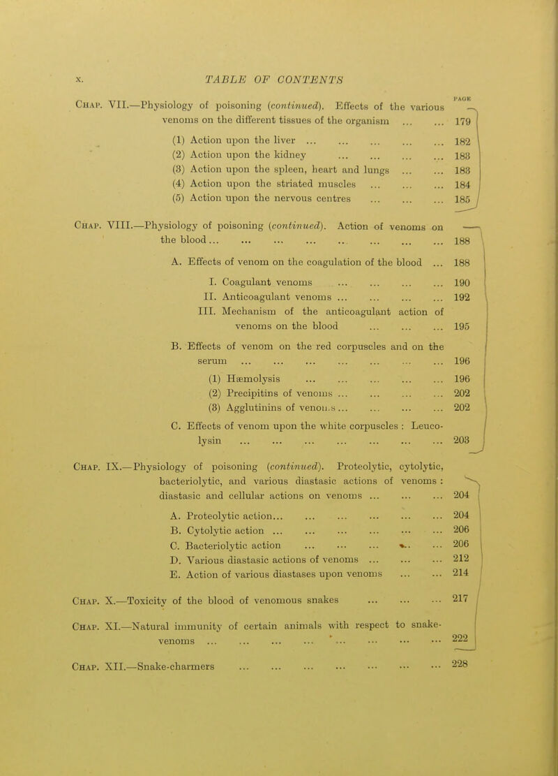 Chap. VII.—Physiology of poisoning (continued). Effects of the various venoms on the different tissues of the organism 179 (1) Action upon the liver ... ... ... ... ... 182 (2) Action upon the kidney 183 (3) Action upon the spleen, heart and lungs 183 (4) Action upon the striated muscles ... 184 (5) Action upon the nervous centres 185^ Chap. VIII.—Physiology of poisoning {continued). Action of venoms on —-\ the blood 188 \ A. Effects of venom on the coagulation of the blood ... 188 I. Coagulant venoms ... ... 190 II. Anticoagulant venoms ... ... ... ... 192 III. Mechanism of the anticoagulant action of venoms on the blood ... ... ... 195 B. Effects of venom on the red corpuscles and on the serum ... ... ... ... ... 196 (1) Haemolysis 196 (2) Precipitins of venoms ... ... 202 (3) Agglutinins of venou.s ... ... ... ... 202 C. Effects of venom upon the white corpuscles : Leuco- lysin 208 -J Chap. IX.— Physiology of poisoning {continued). Proteolytic, cytolytic, bacteriolytic, and various diastasic actions of venoms : diastasic and cellular actions on venoms ... 204 | A. Proteolytic action... ... ... 204 B. Cytolytic action ... ... ... ... 206 C. Bacteriolytic action ... 206 D. Various diastasic actions of venoms 212 E. Action of various diastases upon venoms ... ... 214 Chap. X.—Toxicitv of the blood of venomous snakes 217 Chap. XI.—Natural innnunity of certain animals with respect to snake- venoms ... ... ... ... ' ... 222 Chap. XII.—Snake-charmers
