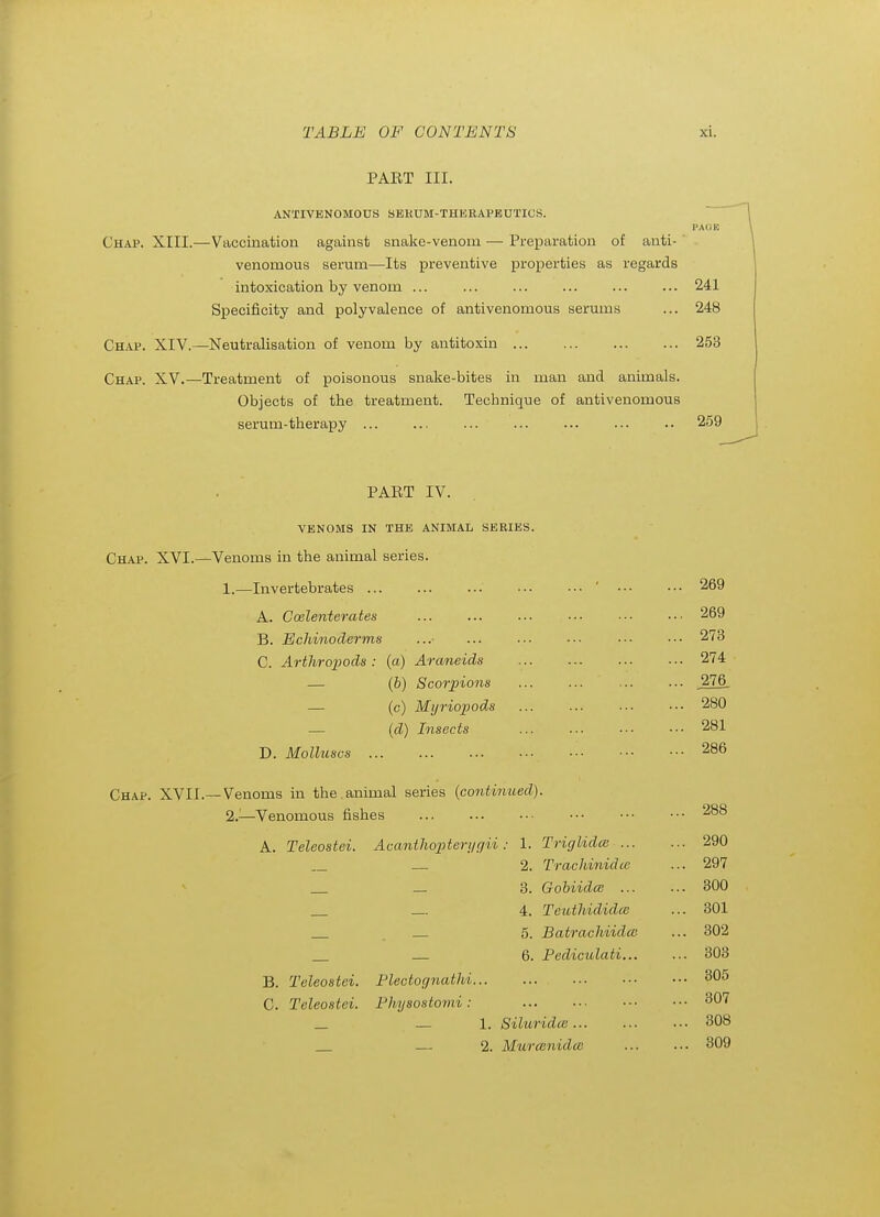 PAET III. ANTIVENOMOUS SEKUM-THERAPBUTIOS. Chap. XIII.—Vaccination against snake-venom — Preparation of anti- ' venomous serum—Its preventive properties as regards intoxication by venom ... ... ... ... ... ... 241 Specificity and poly valence of antivenomous serums ... 248 Chap. XIV.—Neutralisation of venom by antitoxin 253 Chap. XV.—Treatment of poisonous snake-bites in man and animals. Objects of the treatment. Technique of antivenomous serum-therapy ... ... ... ... ... ... .. 259 PART IV. VENOMS IN THE ANIMAL SERIES Chap. XVI.—Venoms in the animal series. 1.—Invertebrates ... A. Coelenterates B. Echinoderms C. Arthrojiods : (a) Araneids — {b) Scorpions — (c) Mijriopods — {d) Insects D. Molluscs ... 269 269 273 274 276. 280 281 286 Chap. XVII.—Venoms in the.animal series {continued). 2J-—Venomous fishes A. Teleostei. Acantlioptei-yfjii. B. Teleostei. C. Teleostei. Plectognathi. Fhysostomi : TriglidcB ... Trachinidee GobiidcB ... Teuthididce Batrachiidcc 6. Pediculati, 1. Siluridce ... 2. Murcenidce 288 290 297 300 301 302 303 305 307 308 309