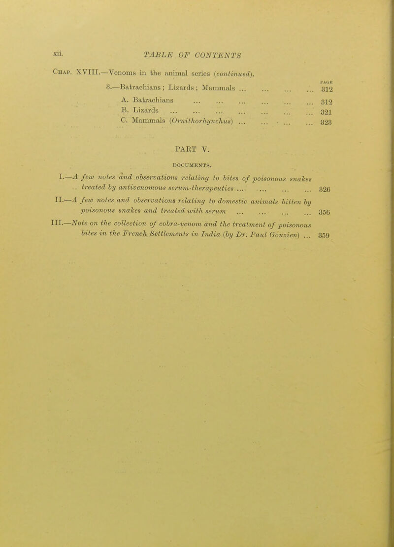 Chap. XVIII.—Venoms in the animal series {continued). 3.—Batrachians ; Lizards ; Mammals 312 A. Batrachians ... ... ... ... 312 B. Lizards ... ... ... 321 C. Mammals {Omithorhynchua) ... ... 323 PART V. DOCUMENTS. I.—A few notes and observations relating to bites of i^oisonous snakes treated by antivenomous serum-therapeutics ... 326 II-—^ feio notes and observations relating to domestic animals bitten by poisonous snakes and treated tvith serum 3,56 III.—Note on the collection of cobra-venom and the treatment of poisonous bites in the French Settlements in India {by Dr. Paul Gouzien) ... 359