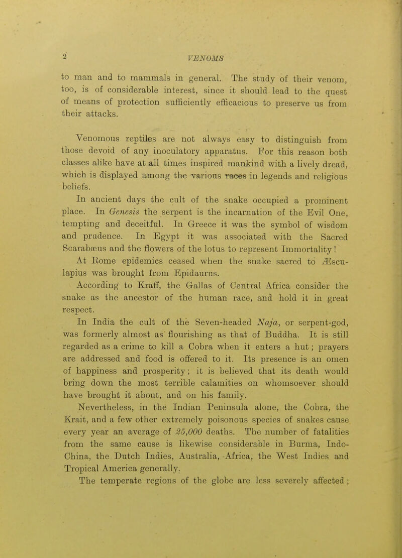 to man and to mammals in general. The study of their venom, too, is of considerable interest, since it should lead to the quest of means of protection sufficiently efficacious to preserve us from their attacks. Venomous reptiles are not always easy to distinguish from those devoid of any inoculatory apparatus. For this reason both classes alike have at all times inspired mankind with a lively dread, which is displayed among the various races in legends and religious beliefs. In ancient days the cult of the snake occupied a prominent place. In Genesis the serpent is the incarnation of the Evil One, tempting and deceitful. In Greece it was the symbol of wisdom and prudence. In Egypt it was associated with the Sacred Scarabseus and the flowers of the lotus to represent Immortality ! At Kome epidemics ceased when the snake sacred to ^scu- lapius was brought from Epidaurus. According to Kraff, the Gallas of Central Africa consider the snake as the ancestor of the human race, and hold it in great respect. In India the cult of the Seven-headed Naja, or serpent-god, was formerly almost as flourishing as that of Buddha. It is still regarded as a crime to kill a Cobra when it enters a hut; prayers are addressed and food is offered to it. Its presence is an omen of happiness and prosperity; it is believed that its death would bring down the most terrible calamities on whomsoever should have brought it about, and on his family. Nevertheless, in the Indian Peninsula alone, the Cobra, the Kxait, and a few other extremely poisonous species of snakes cause every year an average of 25,000 deaths. The number of fatalities from the same cause is likewise considerable in Burma, Indo- China, the Dutch Indies, Australia, Africa, the West Indies and Tropical America generally. The temperate regions of the globe are less severely affected ;