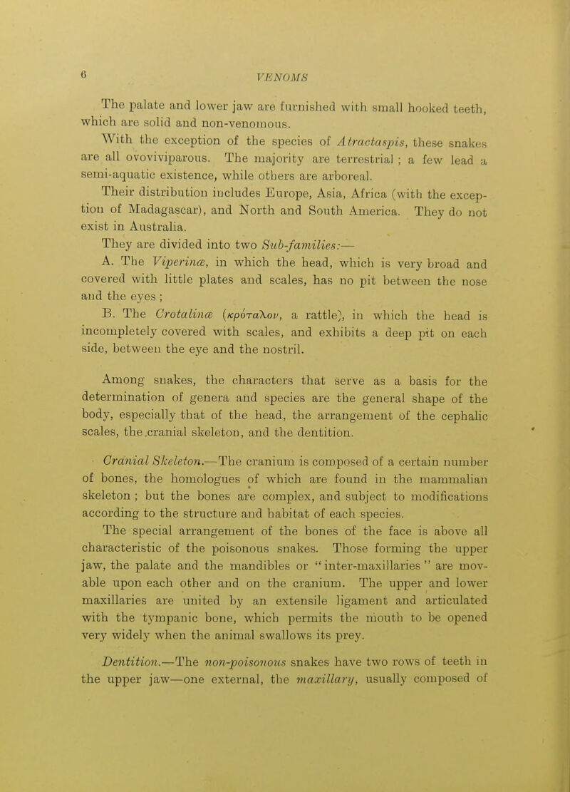 The palate and lower jaw are furnished with small hooked teeth, which are solid and non-venomous. With the exception of the species of Atractasjns, these snakes are all ovoviviparous. The majority are terrestrial ; a few lead a semi-aquatic existence, while others are arboreal. Their distribution includes Europe, Asia, Africa (with the excep- tion of Madagascar), and North and South America. They do not exist in Australia. They are divided into two Sub-families:— A. The Viperince, in which the head, which is very broad and covered with little plates and scales, has no pit between the nose and the eyes; B. The CrotalincB {Kporakov, a rattle), in which the head is incompletely covered with scales, and exhibits a deep pit on each side, between the eye and the nostril. Among snakes, the characters that serve as a basis for the determination of genera and species are the general shape of the body, especially that of the head, the arrangement of the cephahc scales, the .cranial skeleton, and the dentition. ■ Cranial Skeleton.—The cranium is composed of a certain number of bones, the homologues of which are found in the mammalian skeleton ; but the bones are complex, and subject to modifications according to the structure and habitat of each species. The special arrangement of the bones of the face is above all characteristic of the poisonous snakes. Those forming the upper jaw, the palate and the mandibles or  inter-maxillaries  are mov- able upon each other and on the cranium. The upper and lower maxillaries are united by an extensile ligament and articulated with the tympanic bone, which permits the niouth to be opened very widely when the animal swallows its prey. Dentition.—The non-poisonous snakes have two rows of teeth in the upper jaw—one external, the maxillary, usually composed of