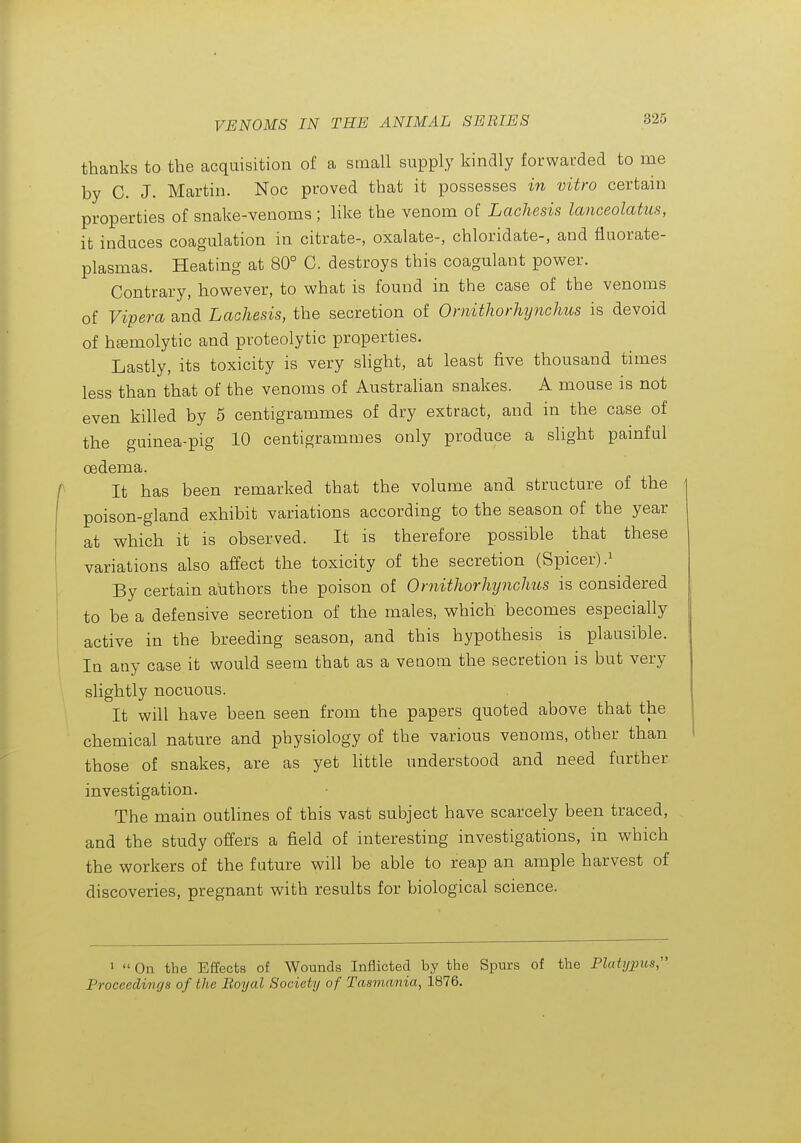 thanks to the acquisition of a small supply kindly forwarded to me by C. J. Martin. Noc proved that it possesses in vitro certain properties of snake-venoms ; like the venom of Lachesis lanceolatus, it induces coagulation in citrate-, oxalate-, chloridate-, and fluorate- plasmas. Heating at 80° C. destroys this coagulant power. Contrary, however, to what is found in the case of the venoms of Vipera and Lachesis, the secretion of OrnitJwrhynclms is devoid of hemolytic and proteolytic properties. Lastly, its toxicity is very slight, at least five thousand times less than that of the venoms of Australian snakes. A mouse is not even killed by 5 centigrammes of dry extract, and in the case of the guinea-pig 10 centigrammes only produce a slight painful oedema. It has been remarked that the volume and structure of the poison-gland exhibit variations according to the season of the year at which it is observed. It is therefore possible that these variations also affect the toxicity of the secretion (Spicer).i By certain authors the poison of Ornitliorlujnclms is considered to be a defensive secretion of the males, which becomes especially active in the breeding season, and this hypothesis is plausible. In any case it would seem that as a veuom the secretion is but very slightly nocuous. It will have been seen from the papers quoted above that the chemical nature and physiology of the various venoms, other than those of snakes, are as yet Httle understood and need further investigation. The main outlines of this vast subject have scarcely been traced, and the study offers a field of interesting investigations, in which the workers of the future will be able to reap an ample harvest of discoveries, pregnant with results for biological science. 1  On the Effects of Wounds Inflicted by the Spurs of the Pltitypus, Proceedings of the Boyal Society of Tasmania, 1876.