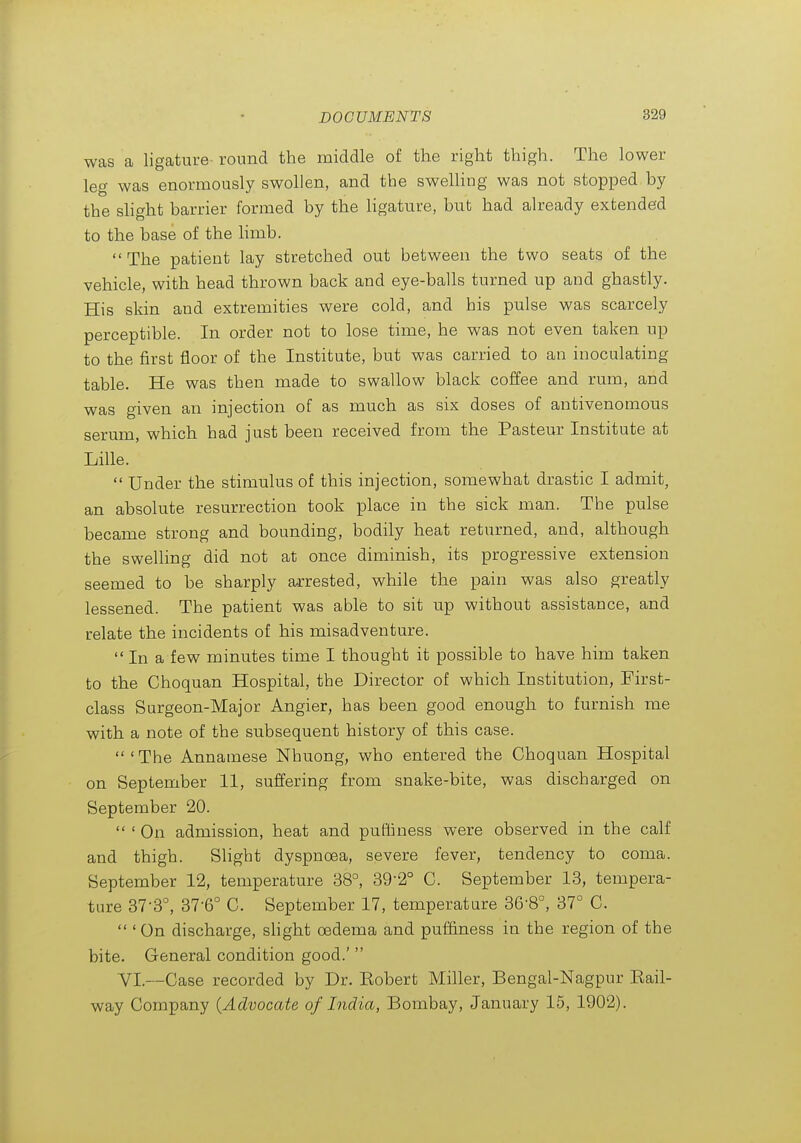 was a ligature round the middle of the right thigh. The lower leg was enormously swollen, and the sweUing was not stopped by the slight barrier formed by the Hgature, but had already extended to the base of the hmb.  The patient lay stretched out between the two seats of the vehicle, with head thrown back and eye-balls turned up and ghastly. His skin and extremities were cold, and his pulse was scarcely perceptible. In order not to lose time, he was not even taken up to the first floor of the Institute, but was carried to an inoculating table. He was then made to swallow black coffee and rum, and was given an injection of as much as six doses of antivenomous serum, which had just been received from the Pasteur Institute at Lille.  Under the stimulus of this injection, somewhat drastic I admit, an absolute resurrection took place in the sick man. The pulse became strong and bounding, bodily heat returned, and, although the swelling did not at once diminish, its progressive extension seemed to be sharply a-rrested, while the pain was also greatly lessened. The patient was able to sit up without assistance, and relate the incidents of his misadventure.  In a few minutes time I thought it possible to have him taken to the Choquan Hospital, the Director of which Institution, First- class Surgeon-Major Angier, has been good enough to furnish me with a note of the subsequent history of this case. 'The Annamese Nhuong, who entered the Choquan Hospital on September 11, suffering from snake-bite, was discharged on September 20.  ' On admission, heat and puthness were observed in the calf and thigh. Slight dyspnoea, severe fever, tendency to coma. September 12, temperature 38°, 39-2° C. September 13, tempera- tare 37-3°, 37-6° C. September 17, temperature 36-8°, 37° C.  ' On discharge, shght oedema and puf&ness in the region of the bite. General condition good.'  VI.—Case recorded by Dr. Eobert Miller, Bengal-Nagpur Eail- way Company {Advocate of India, Bombay, January 15, 1902).