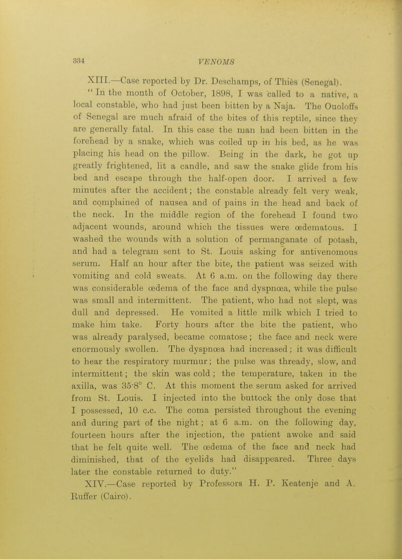 XIII. —Case reported by Dr. Deschamps, of Thies (Senegal).  In the month of October, 1898, I was called to a native, a local constable, who had just been bitten by a Naja. The Ouoloffs of Senegal are much afraid of the bites of this reptile, since they are generally fatal. In this case the man had been bitten in the forehead by a snake, which was coiled up in his bed, as he was placing his head on the pillow. Being in the dark, he got up greatly frightened, lit a candle, and saw the snake glide from his bed and escape through the half-open door. I arrived a few minutes after the accident; the constable already felt very weak, and complained of nausea and of pains in the head and back of the neck. In the middle region of the forehead I found two adjacent wounds, around which the tissues were oedematous. I washed the wounds with a solution of permanganate of potash, and had a telegram sent to St. Louis asking for antivenomous serum. Half an hour after the bite, the patient was seized with vomiting and cold sweats. At 6 a.m. on the following day there was considerable oedema of the face and dyspnoea, while the pulse was small and intermittent. The patient, who had not slept, was dull and depressed. He vomited a little milk which I tried to make him take. Forty hours after the bite the patient, who was already paralysed, became comatose; the face and neck were enormously swollen. The dyspnoea had increased; it was difficult to hear the respiratory murmur; the pulse was thready, slow, and intermittent; the skin was cold ; the temperature, taken in the axilla, was 358° C. At this moment the serum asked for arrived from St. Liouis. I injected into the buttock the onl}' dose that I possessed, 10 c.c. The coma persisted throughout the evening and during part of the night; at 6 a.m. on the following day, fourteen hours after the injection, the patient awoke and said that he felt quite well. The oedema of the face and neck had diminished, that of the eyelids had disappeared. Three days later the constable returned to duty. XIV. —Case reported by Professors H. P. Keatenje and A. Buffer (Cairo).