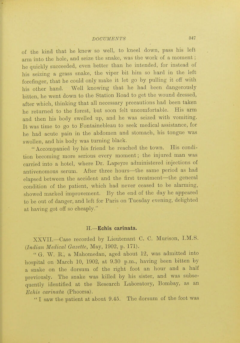 of the kind that he knew so well, to kneel down, pass his left arm into the hole, and seize the snake, was the work of a moment; he quickly succeeded, even better than he intended, for instead of his seizing a grass snake, the viper bit him so hard in the left forefinger, that he could only make it let go by pulling it off with his other hand. Well knowing that he had been dangerously bitten, he went down to the Station Eoad to get the wound dressed, after which, thinking that all necessary precautions had been taken he returned to the forest, but soon felt uncomfortable. His arm and then his body swelled up, and he was seized with vomiting. It was time to go to Fontainebleau to seek medical assistance, for he had acute pain in the abdomen and stomach, his tongue was swollen, and his body was turning black.  Accompanied by his friend he reached the town. His condi- tion becoming more serious every moment; the injured man was carried into a hotel, where Dr. Lapeyre administered injections of antivenomous serum. After three hours—the same period as had elapsed between the accident and the first treatment—the general condition of the patient, which had never ceased to be alarming, showed marked improvement. By the end of the day he appeared to be out of danger, and left for Paris on Tuesday evening, delighted at having got off so cheaply. H.—Echis carinata. XXVn.—Case recorded by Lieutenant C. C. Murison, I.M.S. {Indian Medical Gazette, May, 1902, p. 171).  G. W. K., a Mahomedan, aged about 12, was admitted into hospital on March 10, 1902, at 9.30 p.m., having been bitten by a snake on the dorsum of the right foot an hour and a half previously. The snake was killed by his sister, and was subse- quently identified at the Eesearch Laboratory, Bombay, as an Echis carinata (Phoorsa).  I saw the patient at about 9.45. The dorsum of the foot was