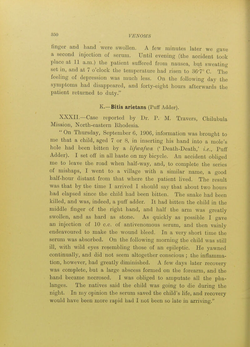 linger and liand were swollen. A few minutes later we gave a second injection of serum. Until evening (the accident took place at 11 a.m.) the patient suffered from nausea, but sweating set in, and at 7 o'clock the temperature had risen to 86'7° C. The feeling of depression was much less. On the following day the symptoms had disappeared, and forty-eight hours afterwards the patient returned to duty. K.—Bitis arietans (Puff Adder). XXXII.—Case reported by Dr. P. M. Travers, Chilubula Mission, North-eastern Khodesia.  On Thursday, September 6, 1906, information was brought to me that a child, aged 7 or 8, in inserting his hand into a mole's hole had been bitten by a lifwafwa (' Death-Death,' i.e., Puff Adder). I set off in all haste on my bicycle. An accident obliged me to leave the road when half-way, and, to complete the series of mishaps, I went to a village with a similar name, a good half-hour distant from that where the patient lived. The result was that by the time I arrived I should say that about two hours had elapsed since the child had been bitten. The snake had been killed, and was, indeed, a puff adder. It had bitten the child in the middle finger of the right hand, and half the arm was greatly swollen, and as hard as stone. As quickly as possible I gave an injection of 10 c.c. of antivenomous serum, and then vainly endeavoured to make the wound bleed. In a very short time the serum was absorbed. On the following morning the child was still ill, with wild eyes resembling those of an epileptic. He j^awned continually, and did not seem altogether conscious ; the inflamma- tion, however, had greatly diminished. A few days later recovery was complete, but a large abscess formed on the forearm, and the hand became necrosed. I was obhged to amputate all the pha- langes. The natives said the child was going to die during the night. In my opinion the serum saved the child's life, and recovery would have been more rapid had I not been so late in arriving.