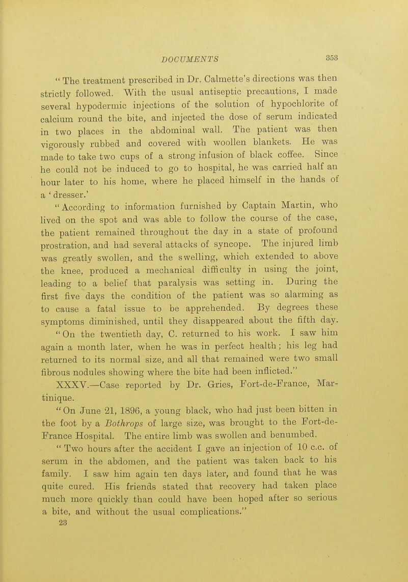  The treatment prescribed in Dr. Calmette's directions was then strictly followed. With the usual antiseptic precautions, I made several hypodermic injections of the solution of hypochlorite of calcium round the bite, and injected the dose of serum indicated in two places in the abdominal wall. The patient was then vigorously rubbed and covered with woollen blankets. He was made to take two cups of a strong infusion of black coffee. Since he could not be induced to go to hospital, he was carried half an hour later to his home, where he placed himself in the hands of a ' dresser.' According to information famished by Captain Martin, who lived on the spot and was able to follow the course of the case, the patient remained throughout the day in a state of profound prostration, and had several attacks of syncope. The injured limb was greatly swollen, and the swelHng, which extended to above the knee, produced a mechanical difficulty in using the joint, leading to a belief that paralysis was setting in. Daring the first five days the condition of the patient was so alarming as to cause a fatal issue to be apprehended. By degrees these symptoms diminished, until they disappeared about the fifth day. On the twentieth day, C. returned to his work. I saw him again a month later, when he was in perfect health ; his leg had returned to its normal size, and all that remained were two small fibrous nodules showing where the bite had been inflicted. XXXV.—Case reported by Dr. Gries, Fort-de-France, Mar- tinique.  On June 21, 1896, a young black, who had just been bitten in the foot by a Bothrops of large size, was brought to the Fort-de- France Hospital. The entire limb was swollen and benumbed.  Two hours after the accident I gave an injection of 10 c.c. of serum in the abdomen, and the patient was taken back to his family. I saw him again ten days later, and found that he was quite cured. His friends stated that recovery had taken place much more quickly than could have been hoped after so serious a bite, and without the usual complications. 23