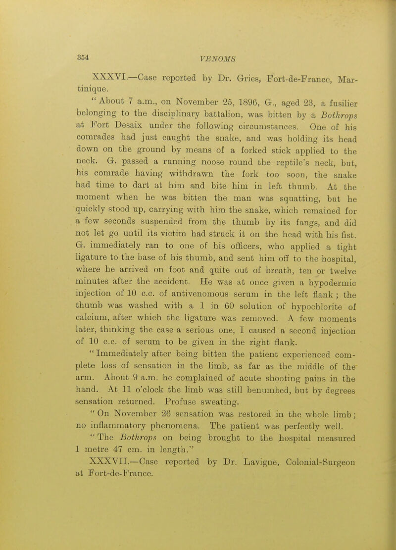 XXXVI. —Case reported by Dr. Gries, Fort-de-France, Mar- tinique.  About 7 a.m., on November 25, 1896, G., aged 23, a fusilier belonging to the disciplinary battalion, was bitten by a Bothrops at Fort Desaix under the following circumstances. One of his comrades had just caught the snake, and was holding its head down on the ground by means of a forked stick applied to the neck. G. passed a running noose round the reptile's neck, but, his comrade having withdrawn the fork too soon, the snake had time to dart at him and bite him in left thumb. At the moment when he was bitten the man was squatting, but he quickly stood up, carrying with him the snake, which remained for a few seconds suspended from the thumb by its fangs, and did not let go until its victim had struck it on the head with his fist. G. immediately ran to one of his officers, who applied a tight hgature to the base of his thumb, and sent him off to the hospital, where he arrived on foot and quite out of breath, ten or twelve minutes after the accident. He was at once given a hypodermic injection of 10 c.c. of antivenomous serum in the left flank ; the thumb was washed with a 1 in 60 solution of hypochlorite of calcium, after which the ligature was removed. A few moments later, thinking the case a serious one, I caused a second injection of 10 c.c. of serum to be given in the right flank.  Immediately after being bitten the patient experienced com- plete loss of sensation in the limb, as far as the middle of the arm. About 9 a.m. he complained of acute shooting pains in the hand. At 11 o'clock the hmb was still benumbed, but by degrees sensation returned. Profuse sweating.  On November 26 sensation was restored in the whole limb; no inflammatory phenomena. The patient was perfectly well.  The Bothrops on being brought to the hospital measured 1 metre 47 cm. in length. XXXVII. —Case reported by Dr. Lavigne, Colonial-Surgeon at Fort-de-France.