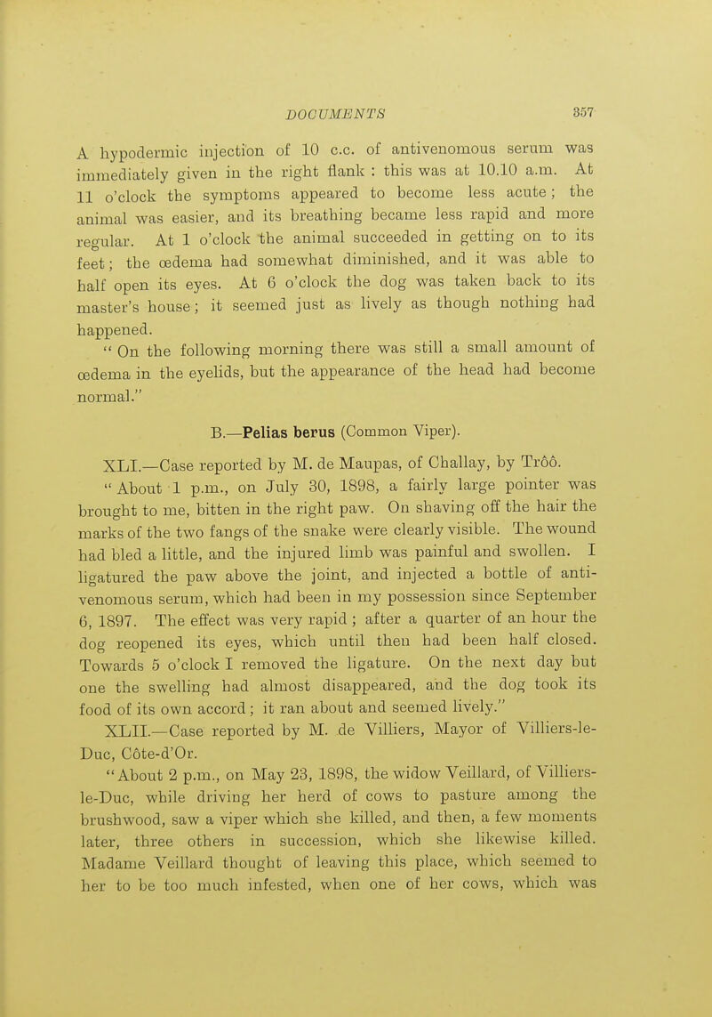 A hypodermic injection of 10 c.c. of antivenomous serum was immediately given in the right flank : this was at 10.10 a.m. At 11 o'clock the symptoms appeared to become less acute; the animal was easier, and its breathing became less rapid and more regular. At 1 o'clock the animal succeeded in getting on to its feet; the oedema had somewhat diminished, and it was able to half open its eyes. At 6 o'clock the dog was taken back to its master's house; it seemed just as lively as though nothing had happened.  On the following morning there was still a small amount of oedema in the eyehds, but the appearance of the head had become normal. B.—Pelias berus (Common Viper). XLI.—Case reported by M. de Maupas, of Challay, by Troo. About 1 p.m., on July 30, 1898, a fairly large pointer was brought to me, bitten in the right paw. On shaving off the hair the marks of the two fangs of the snake were clearly visible. The wound had bled a little, and the injured limb was painful and swollen. I ligatured the paw above the joint, and injected a bottle of anti- venomous serum, which had been in my possession since September 6, 1897. The effect was very rapid ; after a quarter of an hour the dog reopened its eyes, which until then had been half closed. Towards 5 o'clock I removed the ligature. On the next day but one the swelhng had almost disappeared, and the dog took its food of its own accord; it ran about and seemed lively. XLII.—Case reported by M. de Villiers, Mayor of Villiers-le- Duc, Cote-d'Or. About 2 p.m., on May 23, 1898, the widow Veillard, of ViUiers- le-Duc, while driving her herd of cows to pasture among the brushwood, saw a viper which she killed, and then, a few moments later, three others in succession, which she hkewise killed. Madame Veillard thought of leaving this place, which seemed to her to be too much infested, when one of her cows, which was