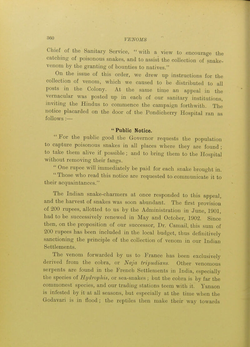 ^60 VENOMS Chief of the Sanitary Service,  with a view to encourage the catching of poisonous snakes, and to assist the collection of snake- venom by the granting of bounties to natives. On the issue of this order, we drew up instructions for the collection of venom, which we caused to be distributed to all posts in the Colony. At the same time an appeal in the vernacular was posted up in each of our sanitary institutions, inviting the Hindus to commence the campaign forthwith. The notice placarded on the door of the Pondicherry Hospital ran as follows :—  Public Notice.  For the public good the Governor requests the population to capture poisonous snakes in all places where they are found ; to take them alive if possible; and to bring them to the Hospital without removing their fangs.  One rupee will immediately be paid for each snake brought in.  Those who read this notice are requested to communicate it to their acquaintances. The Indian snake-charmers at once responded to this appeal, and the harvest of snakes was soon abundant. The first provision of 200 rupees, allotted to us by the Administration in June, 1901, had to be successively renewed in May and October, 1902. Since then, on the proposition of our successor, Dr. Camail, this sum of 200 rupees has been included in the local budget, thus definitively sanctioning the principle of the collection of venom in our Indian Settlements. The venom forwarded by us to France has been exclusively derived from the cobra, or Naja tripuclians. Other venomous serpents are found in the French Settlements in India, especially the species of Hijdrophis, or sea-snakes ; but the cobra is by far the commonest species, and our trading stations teem with it. Yanaon is infested by it at all seasons, but especially at the time when the Godavari is in flood ; the reptiles then make their way towards
