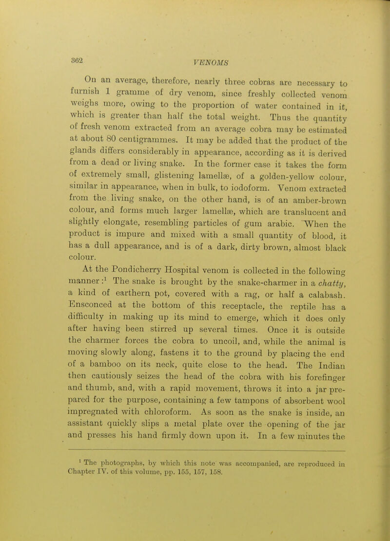 On an average, therefore, nearly three cobras are necessary to furnish 1 gramme of dry venom, since freshly collected venom weighs more, owing to the proportion of water contained in it, which is greater than half the total weight. Thus the quantity of fresh venom extracted from an average cobra may be estimated at about 80 centigrammes. It may be added that the product of the glands differs considerably in appearance, according as it is derived from a dead or living snake. In the former case it takes the form of extremely small, glistening lamellae, of a golden-yellow colour, similar in appearance, when in bulk, to iodoform. Venom extracted from the living snake, on the other hand, is of an amber-brown colour, and forms much larger lamellae, which are translucent and slightly elongate, resembling particles of gum arable. When the product is impure and mixed with a small quantity of blood, it has a dull appearance, and is of a dark, dirty brown, almost black colour. At the Pondicherry Hospital venom is collected in the following manner -.^ The snake is brought by the snake-charmer in a chattij, a kind of earthern pot, covered with a rag, or half a calabash. Ensconced at the bottom of this receptacle, the reptile has a difficulty in making up its mind to emerge, which it does only after having been stirred up several times. Once it is outside the charmer forces the cobra to uncoil, and, while the animal is moving slowly along, fastens it to the ground by placing the end of a bamboo on its neck, quite close to the head. The Indian then cautiously seizes the head of the cobra with his forefinger and thumb, and, with a rapid movement, throws it into a jar pre- pared for the purpose, containing a few tampons of absorbent wool impregnated with chloroform. As soon as the snake is inside, an assistant quickly slips a metal plate over the opening of the jar and presses his hand firmly down upon it. In a few minutes the * The photographs, by which this note was accompanied, are reproduced in Chapter IV. of this volume, pp. 155, 157, 158.