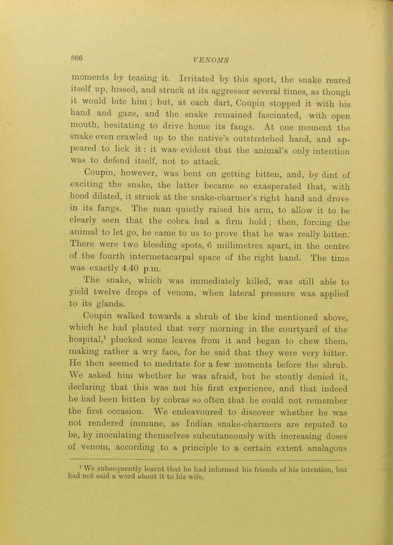 moments by teasing it. Irritated by tbis sport, tbe snake reared itself up, hissed, and struck at its aggressor several times, as though it would bite him ; but, at each dart, Coupin stopped it with his hand and gaze, and the snake remained fascinated, with open mouth, hesitating to drive home its fangs. At one moment the snake even crawled up to the native's outstretched hand, and ap- peared to lick it: it was- evident that the animal's only intention was to defend itself, not to attack. Coupin, however, was bent on getting bitten, and, by dint of exciting the snake, the latter became so exasperated that, with hood dilated, it struck at the snake-charmer's right hand and drove in its fangs. The man quietly raised his arm, to allow it to be clearly seen that the cobra had a firm hold; then, forcing the animal to let go, he came to us to prove that he was really bitten: There were two bleeding spots, 6 millimetres apart, in the centre of the fourth intermetacarpal space of the right hand. The time was exactly 4.40 p.m. The snake, which was immediately killed, was still able to yield twelve drops of venom, when lateral pressure was apphed to its glands. Coupin walked towards a shrub of the kind mentioned above, which he had planted that very morning in the courtyard of the hospital,^ plucked some leaves from it and began to chew them, making rather a wry face, for he said that they were very bitter. He then seemed to meditate for a.few moments before the shrub. We asked him whether he was afraid, but he stoutly denied it, declaring that this was not his first experience, and that indeed he had been bitten by cobras so often that he could not remember the first occasion. We endeavoured to discover whether he was not rendered immune, as Indian snake-charmers are reputed to be, by inoculating themselves subcutaneously with increasing doses of venom, according to a principle to a certain extent analagous ' AVe subsequently learnt that he had informed his friends of his intention, but had not said a word about it to his wife.