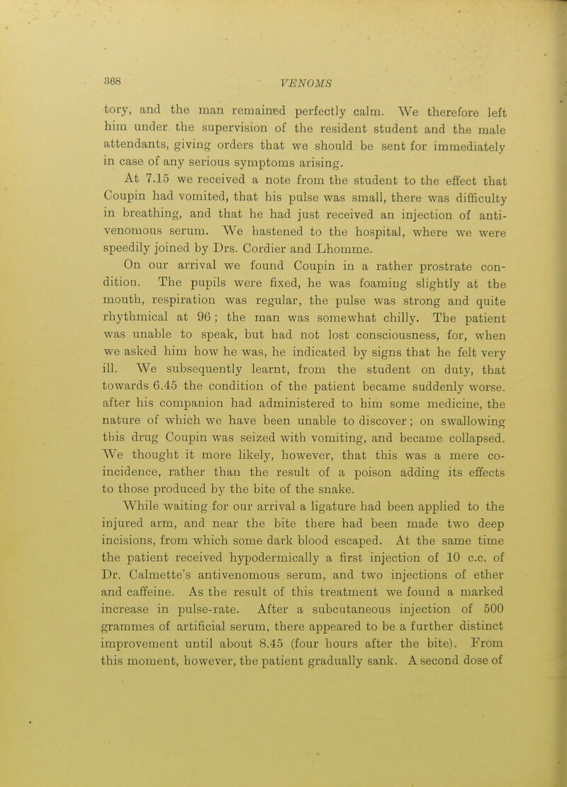 tory, and the man remaimsd perfectly calm. We therefore left him under the supervision of the resident student and the male attendants, giving orders that v^^e should be sent for immediately in case of any serious symptoms arising. At 7.15 we received a note from the student to the effect that Coupin had vomited, that his pulse was small, there was difficulty in breathing, and that he had just received an injection of anti- venomous serum. We hastened to the hospital, where we were speedily joined by Drs. Cordier and Lhomme. On our arrival we found Coupin in a rather prostrate con- dition. The pupils were fixed, he was foaming slightly at the mouth, respiration was regular, the pulse was strong and quite rhythmical at 96 ; the man was somewhat chilly. The patient was unable to speak, but had not lost consciousness, for, when we asked him how he was, he indicated by signs that he felt very ill. We subsequently learnt, from the student on duty, that towards 6.45 the condition of the patient became suddenly worse, after his companion had administered to him some medicine, the nature of which we have been unable to discover; on swallowing this drug Coupin was seized with vomiting, and became collapsed. We thought it more likely, however, that this was a mere co- incidence, rather than the result of a poison adding its effects to those produced by the bite of the snake. While waiting for our arrival a ligature had been applied to the injured arm, and near the bite there had been made two deep incisions, from which some dark blood escaped. At the same time the patient received hypodermically a first injection of 10 c.c. of Dr. Calmette's antivenomous serum, and two injections of ether and caffeine. As the result of this treatment we found a marked increase in pulse-rate. After a subcutaneous injection of 500 grammes of artificial serum, there appeared to be a further distinct improvement until about 8.45 (four hours after the bite). From this moment, however, the patient gradually sank. A second dose of