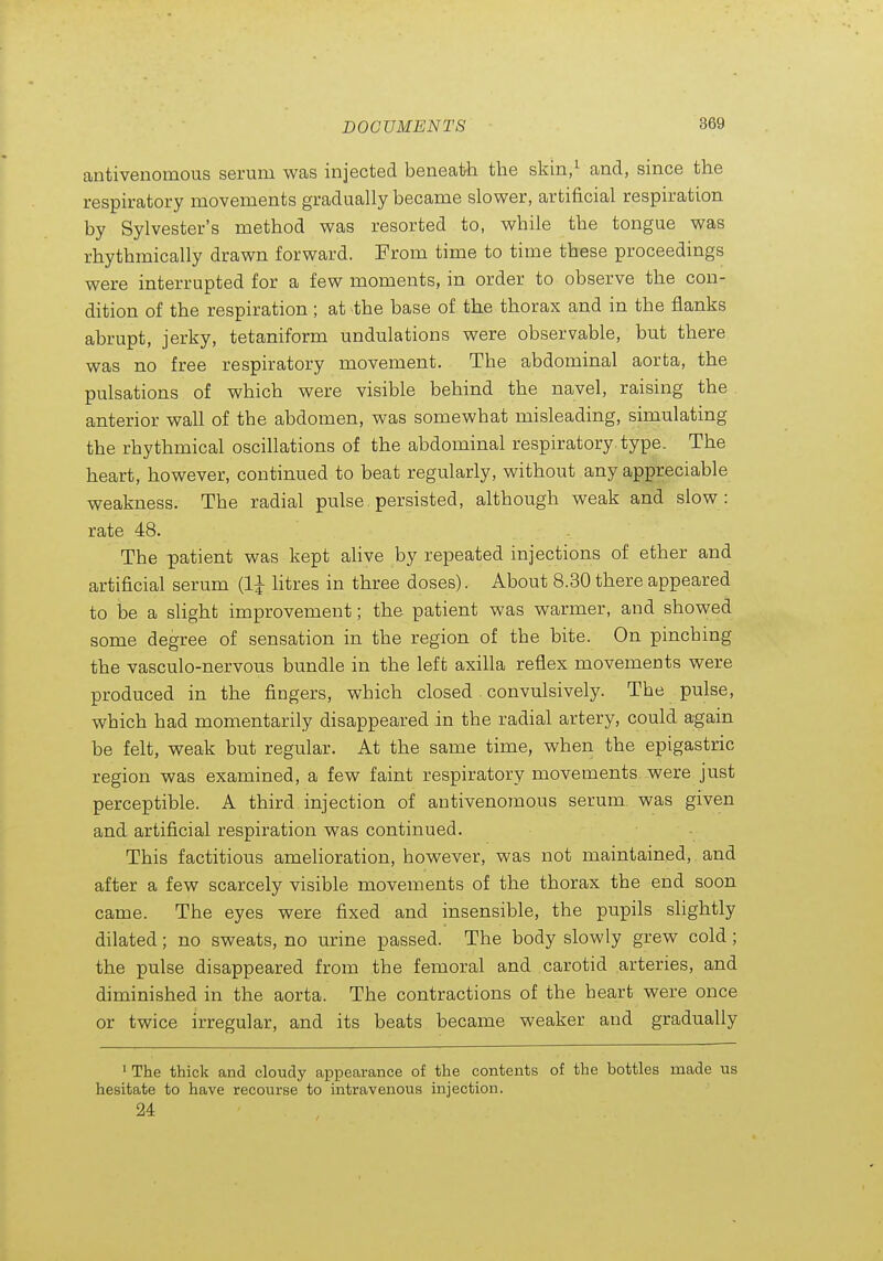 antivenomous serum was injected beneath the skin/ and, since the respiratory movements gradually became slower, artificial respiration by Sylvester's method was resorted to, while the tongue was rhythmically drawn forward. From time to time these proceedings were interrupted for a few moments, in order to observe the con- dition of the respiration; at the base of the thorax and in the flanks abrupt, jerky, tetaniform undulations were observable, but there was no free respiratory movement. The abdominal aorta, the pulsations of which were visible behind the navel, raising the anterior wall of the abdomen, was somewhat misleading, simulating the rhythmical oscillations of the abdominal respiratory type. The heart, however, continued to beat regularly, without any appreciable weakness. The radial pulse persisted, although weak and slow : rate 48. The patient was kept ahve by repeated injections of ether and artificial serum litres in three doses). About 8.30 there appeared to be a slight improvement; the patient was warmer, and showed some degree of sensation in the region of the bite. On pinching the vasculo-nervous bundle in the left axilla reflex movements were produced in the fingers, which closed convulsively. The pulse, which had momentarily disappeared in the radial artery, could again be felt, weak but regular. At the same time, when the epigastric region was examined, a few faint respiratory movements were just perceptible. A third injection of antivenomous serum was given and artificial respiration was continued. This factitious amelioration, however, was not maintained, and after a few scarcely visible movements of the thorax the end soon came. The eyes were fixed and insensible, the pupils slightly dilated; no sweats, no urine passed. The body slowly grew cold; the pulse disappeared from the femoral and carotid arteries, and diminished in the aorta. The contractions of the heart were once or twice irregular, and its beats became weaker and gradually ' The thick and cloudy appearance of the contents of the bottles made us hesitate to have recourse to intravenous injection. 24