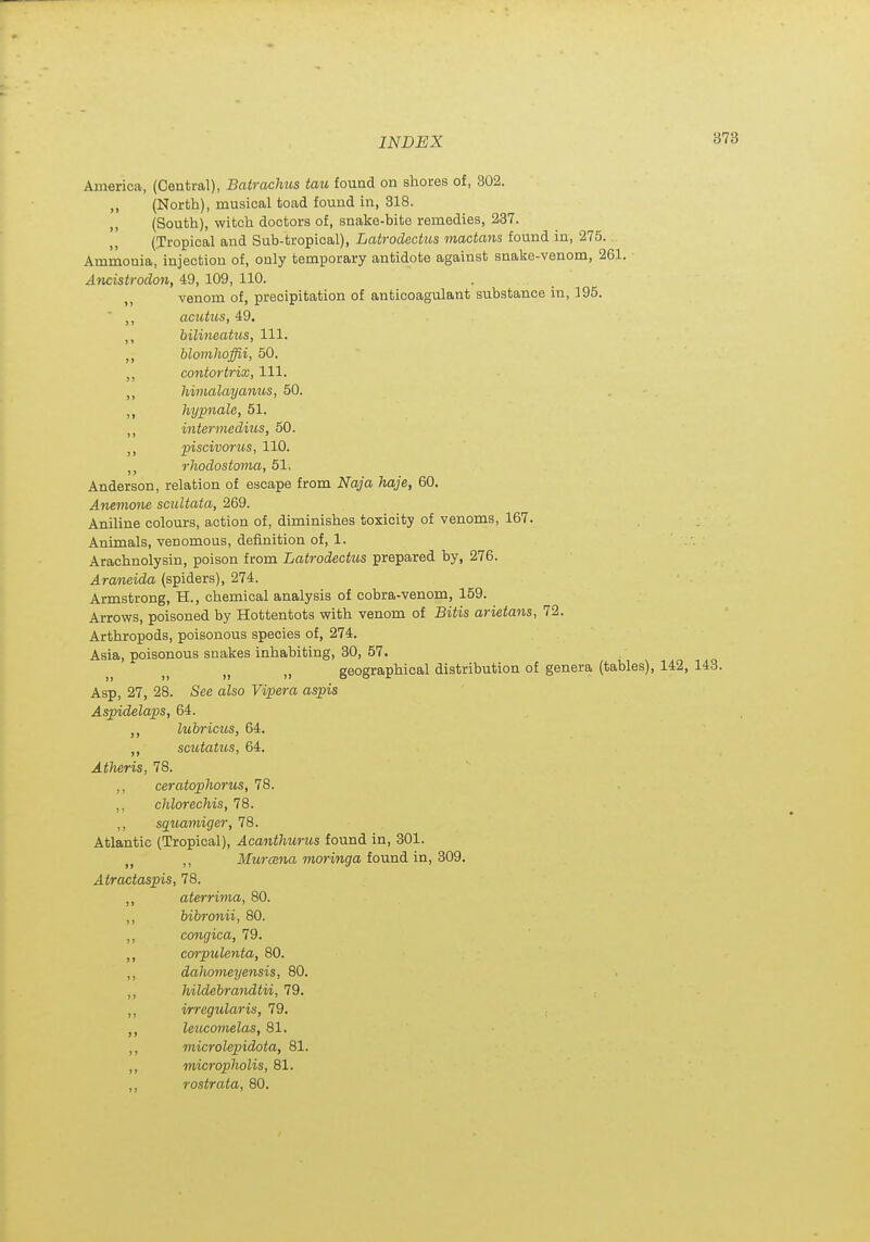 America, (Central), Batrachus tau found on shores of, 302. ,, (North), musical toad found in, 318. (South), witch doctors of, snake-bite remedies, 237. (Tropical and Sub-tropical), Latrodectus mactans found in, 275. Ammonia, injection of, only temporary antidote against snake-venom, 261. ■ Ancistrodon, 49, 109, 110. . venom of, precipitation of anticoagulant substance in, 195. ,, acutus, 49. bilineatus, 111. blomhoffii, 50. ,, contortrix, 111. Imnalayanus, 50. ,, hyp7iale, 51. ,, intermedins, 50. J, piscivorus, 110. rhodostoma, 51, Anderson, relation of escape from Naja haje, 60. Anemone scuUata, 269. Aniline colours, a.ction of, diminishes toxicity of venoms, 167. Animals, venomous, definition of, 1. Arachnolysin, poison from Latrodectus prepared by, 276. Araneida (spiders), 274. Armstrong, H., chemical analysis of cobra-venom, 159. Arrows, poisoned by Hottentots with venom of Bitis arietans, 72. Arthropods, poisonous species of, 274. Asia, poisonous snakes inhabiting, 30, 57. „ geographical distribution of genera (tables), 142, 143. Asp, 27, 28. See also Vipera aspis Aspidelaps, 64. ,, luhricus, 64. scutatus, 64. Atheris, 78. ,, ceratophorus, 78. ,, chlorechis, 78. ,, sqtoamiger, 78. Atlantic (Tropical), Acanthurus found in, 301. Mtrisna monng^a found in, 309. Airactaspis, 78. ,, aterrima, 80. ,, bibronii, 80. ,, congica, 79. corpulenta, 80. ,, dahomeyensis, 80. ,, hildebrandtii, 79. ,, irregularis, 79. ,, leucoynelas, 81. ,, microlepidota, 81. ,, micropholis, 81. ,, rostrata, 80.