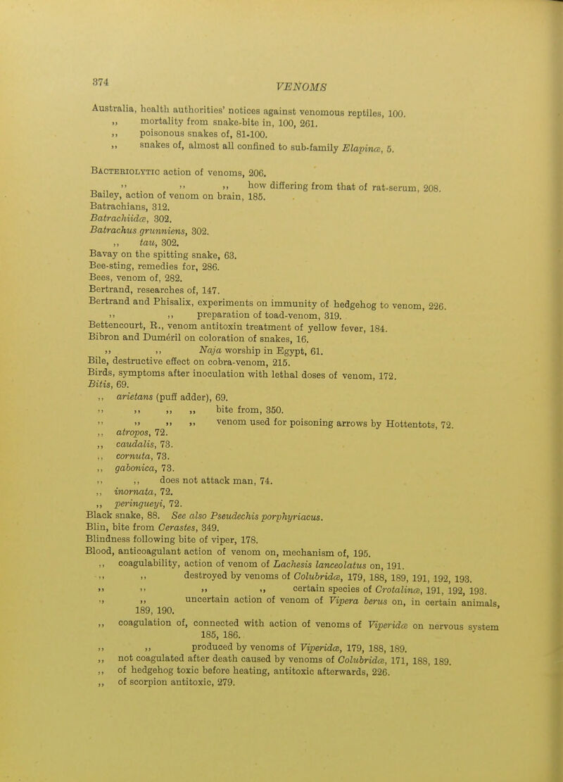VENOMS Australia, health authorities' notices against venomous reptiles, 100. ,, mortality from snake-bite in, 100, 261. ,, poisonous snakes of, 81-100. „ snakes of, almost all confined to sub-family Elapina, 5. Bacteriolytic action of venoms, 206.   ). how diSering from that of rat-serum, 208 Bailey, action of venom on brain, 185. Batrachians, 312. BatrachiidcB, 302. Batrachus gntnniens, 302. tau, 302. Bavay on the spitting snake, 63. Bee-sting, remedies for, 286. Bees, venom of, 282. Bertrand, researches of, 147. Bertrand and Phisalix, experiments on immunity of hedgehog to venom, 226. .. ,, preparation of toad-venom, 319. Bettencourt, E., venom antitoxin treatment of yellow fever, 184. Bibron and Dum^ril on coloration of snakes, 16. >> Naja worship in Egypt, 61. Bile, destructive effect on cobra-venom, 215. Birds, symptoms after inoculation with lethal doses of venom, 172 Bitis, 69. ,, arietans (puff adder), 69. '> >> ,, bite from, 350. )> >> venom used for poisoning arrows by Hottentots, 72. ,, atropos, 72. ,, caudalis, 73. cornuta, 73. ,, gabonica, 73. ,, does not attack man, 74. ,, inornata, 72. ,, peringueyi, 72. Black snake, 88. See also Pseudechis porphyriacus. Blin, bite from Cerastes, 349. Blindness following bite of viper, 178. Blood, anticoagulant action of venom on, mechanism of, 195. ,, coagulability, action of venom of Lachesis lanceolatus on, 191. destroyed by venoms of Colubridce, 179, 188, 189, 191, 192, 193. >'  >> certain species of CrotoKnffi, 191, 192, 193. „ „ uncertain action of venom of Vipera berus on, in certain animals 189, 190. ,, coagulation of, connected with action of venoms of Viperidce on nervous system 185, 186. „ „ produced by venoms of ViperidcB, 179, 188, 189. ,, not coagulated after death caused by venoms of Colubridce, 171, 188, 189. ,, of hedgehog toxic before heating, antitoxic afterwards, 226. ,, of scorpion antitoxic, 279.