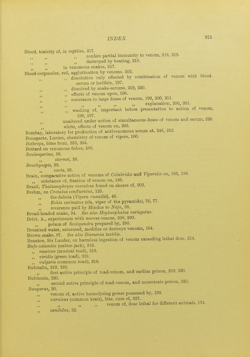 Blood, toxicity of, in reptiles, 217. confers partial immunity to venom, 218, ^19. destroyed by heating, 218. in venomous snakes, 217. Blood-corpuscles, red, agglutination by venoms, 202. dissolution only effected by combination of venom with blood- serum or lecithin, 197. dissolved by snake-serums, 219, 220. effects of venom upon, 196. resistance to large doses of venom, 199, 200, 201.   „ „ explanation, 200, 201.  ^^ washing of, important before presentation to action of venom, 196 197. unaltered under action of simultaneous doses of venom and serum, 220. white, effects of venom on, 20.3. Bombay' laboratory for production of antivenomous serum at, 248, 252. Bonaparte, Lucien, chemistry of venom of vipers, 160. Bothrops, bites from, 353, 354. Bottard on venomous fishes, 288. Boulengerina, 58. stormsi, 58. Brachyaspis, 95. ,, curta, 95. Brain, comparative action of venoms of ColuhridcB and Viperida on, 185, 186. ,, substance of, fixation of venom on, 186. Brazil, Thalassophryne maculosa found on shores of, 303. Brehm, on Crotalus confluentus, 125. ,, the daboia (Vipej-a russellii), 46. ,, Echis carinatus (efa, viper of the pyramids), 76, 77. ,, reverence paid by Hindus to Naja, 38. Broad-headed snake, 94. See also Hoplocephalus variegatus. Briot, A., experiments with weever-venom, 298, 299. ,, poison of Scolopendra prepared by, 280. Bromized water, saturated, modifies or destroys venoms, 164. Brown snake, 87. See also Diemenia textilis. Brunton, Sir Lauder, on harmless ingestion of venom exceeding lethal dose, 214. Bufo calamita (natter-jack), 318. ,, musicus (musical toad), 318. ,, widis (green toad), 318. ,, vulgaris (common toad), 318. Bufotalin, 319, 320. „ first active principle of toad-venom, and cardiac poison, 319, 320. Bufotenin, 320. second active principle of toad-venom, and neurotoxic poison, 320. Bungarus, 30. ,, venom of, active hsemolysing power possessed by, 199. ,, cceruleua (common krait), bite, cure of, 337. venom of, dose lethal for different animals, 174. candidiiSj 32.