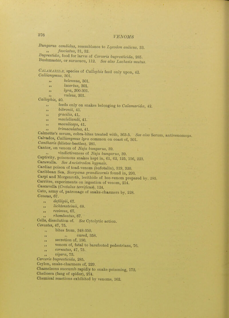 Bungarus candidus, resemblance to Lycodon aulicus, 33. fasciatus, 81, 32. Buprestidcc, food for larvte of Cerceris bupresticida, 285. Bushmaster, or surucucu, 112. See also Lachcsis mutus. Calamaridje. species of Callophis feed only upon, 42. Callionyimis, 301. ' ' >, helennus, 301. M lacertus, 301. lyra, 300-301. ,, vulsus, 301. Callophis, 40. ,, feeds only on snakes belonging to Calamarida, 42. ,, bibronii, 41. „ gracilis, 41. „ maclellandi, 41. maculiceps, 41. trimaculatus, 41. Calmette's serum, cobra-bites treated witb, 363-5. 5ee also Serum, antivenomous. Calvados, Callionymus lyra common on coast of, 301. Cantharis (blister-beetles), 281. Cantor, on venom of Naja hungarus, 39. ,, vindictiveness of Naja bungarus, 39. Captivity, poisonous snakes kept in, 61, 62, 125, 156, 223. Caravyalla. See Ancistrodon hypnale. Cardiac poison of toad-venom (bufotalin), 319, 320. Caribbean Sea, Scorpcena grandicornis found in, 293. Carpi and Morgenroth, lecithide of bee-venom prepared by, 285. Carri^ire, experiments on ingestion of venom, 214. Cascavella (Crotalus terrificus), 124. Cato, army of, patronage of snake-charmers by, 228. Cai(,sus, 67. ,, defilipii, 67. „ lichtensteinii, 68. ,, resimus, 67. ,, rliombeatus, 67. ' Cells, dissolution of. See Cytolytic action. Cerastes, 4J1, 75. ,, bites from, 348-350. )> n cured, 358. secretion of, 150. ,, venom of, fatal to barefooted pedestrians, 76. „ cm-mUics, 47, 75. ,, viper a, 75. Cerceris bupresticida, 285. Ceylon, snake-charmers of, 229. Chameleons succumb rapidly to snake-poisoning, 172. Chelicera (fang of spider), 274. Chemical reactions exhibited by venoms, 162.