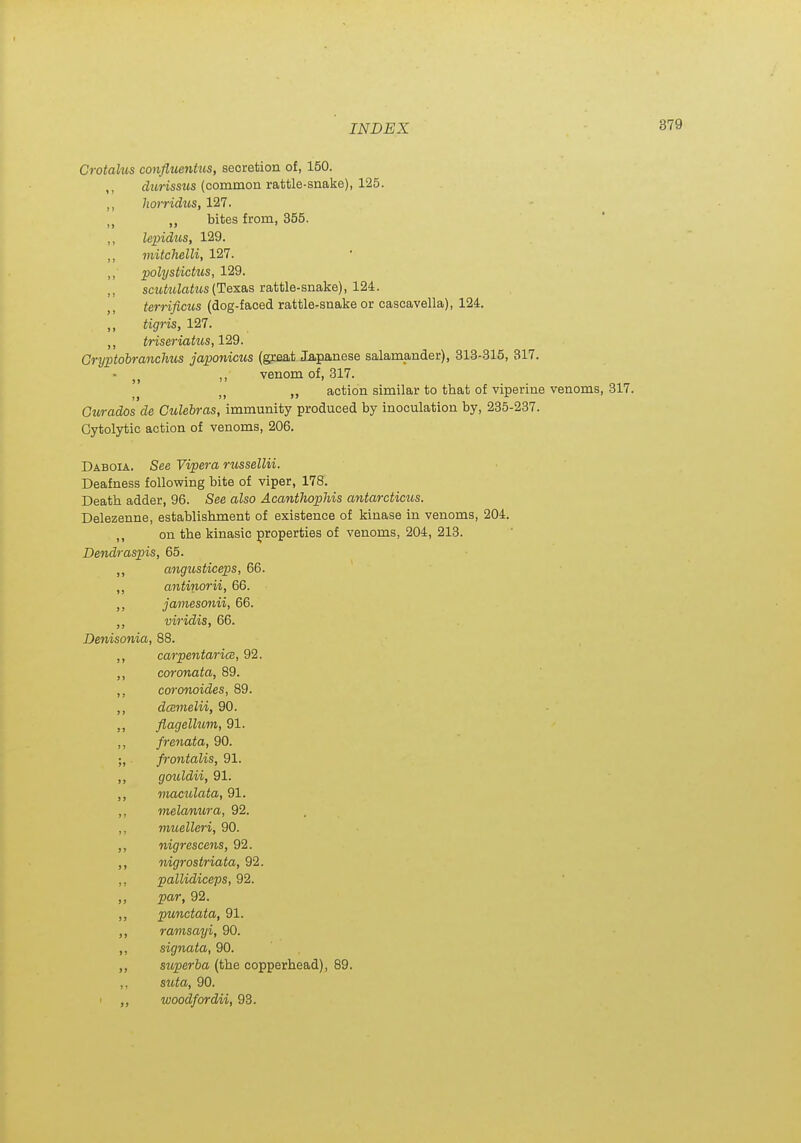 Crotahis confluentus, secretion of, 150. ,, dzwissMS (common rattle-snake), 125. ,, horridus, 127. „ bites from, 355. ,, lepidus, 129. ,, viitchelli, 127. polystictus, 129. scxMatus (Texas rattle-snake), 124. terrificus (dog-faced rattle-snake or cascavella), 124. ,, tigris, 127. tHseriakis, 129. Gryptobranchus japonicus (great lapajiese salamander), 313-315, 317. • ,, venom of, 317. action similar to that of viperine venoms, 317. Gurados de Culebras, immunity produced by inoculation by, 235-237. Cytolytic action of venoms, 206. Daboia. See Vipera russellii. Deafness following bite of viper, 178. Death adder, 96. See also Acanthophis antarcticus. Delezenne, establishment of existence of kinase in venoms, 204. „ on the kinasic properties of venoms, 204, 213. Dendraspis, 65. ,, angtosticeps, 66. ,, antinorii, 66. ,, jamesmiii, 66. viridis, 66. De7iisonia, 88. ,, carpentarice, 92. coronata, 89. ,, cmvnoides, 89. ,, dcemelii, 90. ,, flagellum, 91. ,, frenata, 90. ;, frontalis, 91. gouldii, 91. ,, maculata, 91. ,, melanura, 92. ,, muelleri, 90. ,, nigrescens, 92. ,, nigrostriata, 92. ,, pallidiceps, 92. par, 92. ,, punctata, 91. ramsayi, 90. ,, signata, 90. superba (the copperhead), 89. ,, suta, 90. woodfordii, 93.