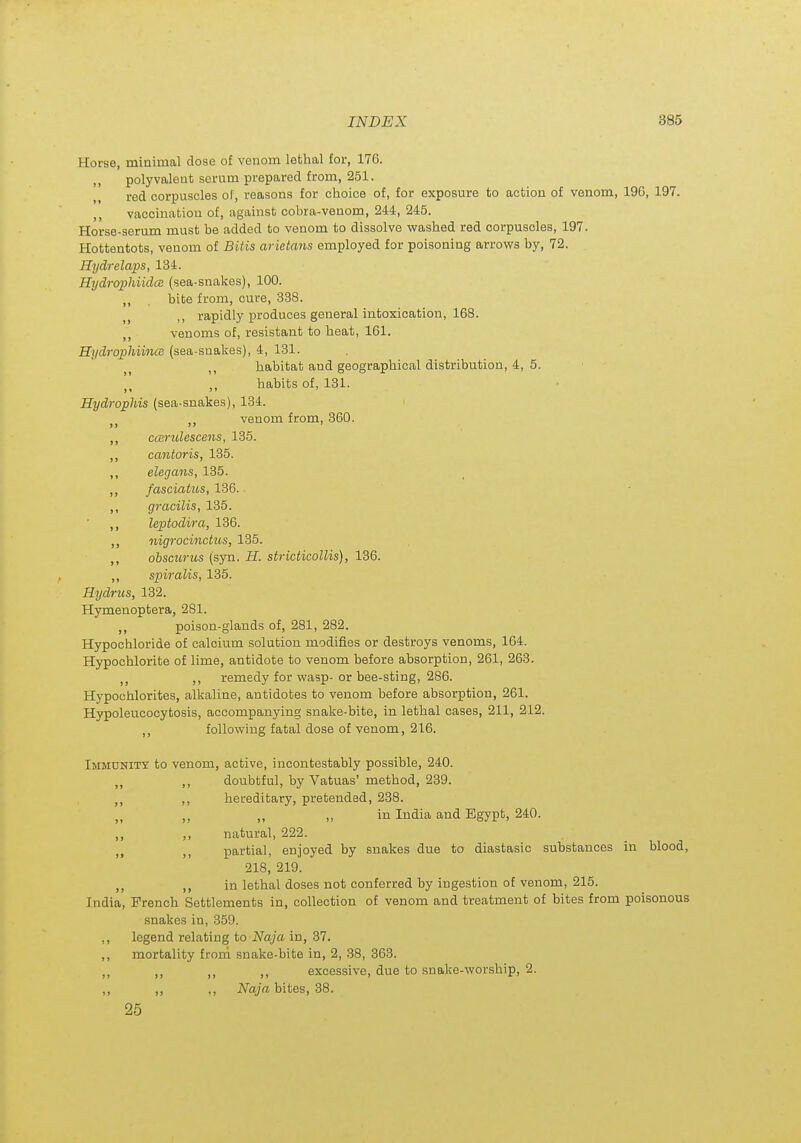 Horse, minimal dose of venom lethal for, 176. ,, polyvalent serum prepared from, 251. red corpuscles of, reasons for choice of, for exposure to action of venom, 196, 197. ,, vaccination of, against cobra-venom, 244, 245. Horse-serum must be added to venom to dissolve washed red corpuscles, 197. Hottentots, venom of Bitis arietans employed for poisoning arrows by, 72. Hydrelaps, 134. HydrophiidcB (sea-snakes), 100. „ . bite from, cure, 338. rapidly produces general intoxication, 168. ,, venoms of, resistant to heat, 161. Hydrophiince (sea-snakes), 4, 131. habitat and geographical distribution, 4, 5. habits of, 131. Hydrophis (sea-snakes), 134. ,, venom from, 360. ccBrulescens, 135. cantoris, 135. elegans, 135. fasciatus, 136. gracilis, 135. leptodira, 136. nigrocinctus, 135. obscurus (syn. H. stricticoUis), 136. spiralis, 135. Hydrus, 182. Hymenoptera, 281. ,, poison-glands of, 281, 282. Hypochloride of calcium solution modifies or destroys venoms, 164. Hypochlorite of lime, antidote to venom before absorption, 261, 263. ,j ,, remedy for wasp- or bee-sting, 286. Hypochlorites, alkaline, antidotes to venom before absorption, 261. Hypoleucocytosis, accompanying snake-bite, in lethal cases, 211, 212. following fatal dose of venom, 216. Immunity to venom, active, incontestably possible, 240. doubtful, by Vatuas' method, 239. hereditary, pretended, 238. ,, ,, in India and Egypt, 240. natural, 222. partial, enjoyed by snakes due to diastasic substances in blood, 218, 219. in lethal doses not conferred by ingestion of venom, 215. India, French Settlements in, collection of venom and treatment of bites from poisonous snakes in, 359. ,, legend relating to Naja in, 37. ,, mortality frorn snake-bite in, 2, 38, 363. ,, ,, ,, ,, excessive, due to snake-worship, 2. ,, ,, ,, Naja bites, 38. 26