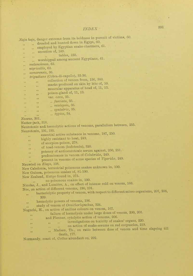 Naja haje, danger extreme from its boldness in pursuit of victims, GO. dreaded and hunted down in Egypt, GO. ,[ employed by Egyptian snake-charmers, 61. ,, secretion of, 149. tables, 150. [] worshipped among ancient Egyptians, Gl. ,, melanolexica, 62. ,, nigricollis, 62. ,, samarensis, 36. tripudians (Cobra-di-capello), 33-36. collection of venom from, 156, 360. marks produced on skin by bite of, 10. muscular apparatus of head of, 11, IS. poison-gland of, 11, 13. var. ccBca, 35. ,, fasciata, 35. - ,, miolepsis, 36. ,, sputatrix, 35. typica, 34. Naseus, 301. Natter-jack, 318. Neurotoxic and heemolytic actions of venoms, parallehsm between, 255. Neurotoxin, 191, 195. essential active substance in venoms, 187, 250. highly resistant to heat, 249. of scorpion-poison, 278. of toad-venom (bufotenin), 320. potency of antineurotoxic serum against, 250, 251. predominance in venom of Colubridce, 249. present in venoms of some species of Viperidm, 249. Neuwied on Flaps, 108. New Caledonia, terrestrial poisonous snakes unknown in, 100. New Guinea, poisonous snakes of, 81-100. New Zealand, Katipo found in, 275. no poisonous snakes in, 100. Nicolas, J., and Lumiere, A., on effect of intense cold on venom, 166. Noc, on action of different venoms, 190, 191. _ bacteriolytic property of venom, with respect to difierent micro-organisms, 207, 208, 209. heemolytic powers of venoms, 196. study of venom of Ornithorhynchus, 324. Noguchi, H., on action of aniline colours on venom, 167. failure of hcemolysis under large doses of venom, 200, 201. and Plexner, cytolytic action of venoms, 206. investigations on toxicity of snakes' organs, 220. on action of snake-serums on red corpuscles, 219. [[ Madsen, Th., on ratio between dose of venom and time elapsing till death, 177. Normandy, coast of, Coitus abundant on, 292.