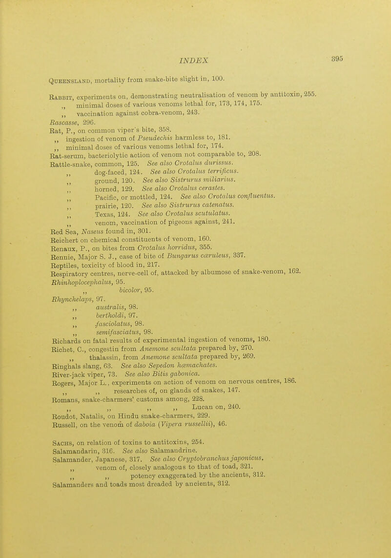 Queensland, mortality from suake-bite slight in, 100. Rabbit, experiments on, demonstrating neutralisation of venom by antitoxin, 255. minimal doses of various venoms lethal for, 173, 174, 175. ,, vaccination against cobra-venom, 243. Bascasse, 296. Rat, P., on common viper's bite, 358. „ ingestion of venom of Pseudechis harmless to, 181. minimal doses of various venoms lethal for, 174. Rat-serum, bacteriolytic action of venom not comparable to, 208. Rattle-snake, common, 125. See also Crotalus dimssus. dog-faced, 124. See also Crotalus terrificus. , ground, 120. See also Sistrtirus miliarius. horned, 129. See also Crotahis cerastes. Pacific, or mottled, 124. See also Crotalus confluentus. prairie, 120. See also Sistrurus catenatus. Texas, 124. See also Crotalus scutulatus. venom, vaccination of pigeons against, 241. Red Sea, Naseiis found in, 301. Reichert on chemical constituents of venom, 160. Renaux, P., on bites from Crotalus horridus, 355. Rennie, Major S. J., case of bite of Bungarus cceruleus, 837. Reptiles, toxicity of blood in, 217. Respiratory centres, nerve-cell of, attacked by albumose of snake-venom, 162. RMnhoplocephahts, 95. ,, bicolor, 95. Bhynchelaps, 97. ,, ausiralis, 98. ,, bertholdi, 97. ,, .fasciolatus, 98. ,, semifasciatus, 98. Richards on fatal results of experimental ingestion of venoms, 180. Richet, C, congestin from Anemoiie scuUata prepared by, 270. ,, thalassin, from Anemone scultata prepared by, 269. Ringhals slang, 63. See also Sepedon hamachates. River-jack viper, 73. See also Bitis gabonica. Rogers, Major L., experiments on action of venom on nervous centres, 186. researches of, on glands of snakes, 147. Romans, snake-charmers' customs among, 228. Lucan on, 240. Roudot, Natalis, on Hindu snake-charmers, 229. Russell, on the venom of daboia (Vipera russellii), 46. Sachs, on relation of toxins to antitoxins, 254. Salamandarin, 316. See also Salamandrine. Salamander, Japanese, 317. See also Cryptobranchus japonicus. „ venom of, closely analogous to that of toad, 321. ,, potency exaggerated by the ancients, 312. Salamanders and toads most dreaded by ancients, 312.