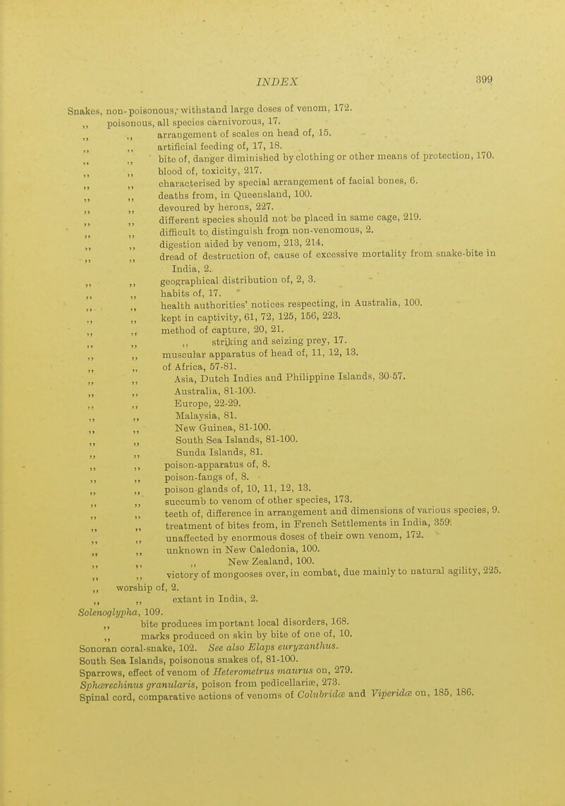 Snakes, non-poisonous,-withstand large doses of venom, 172. ,, poisonous, all species caruivorous, 17. arrangement of scales on head of, 15. ,, artificial feeding of, 17, 18. _^ • bite of, danger diminished by clothing or other means of protection, 170. ,, blood of, toxicity, 217. characterised by special arrangement of facial bones, 6. deaths from, in Queensland, 100. devoured by herons, 227. different species should not be placed in same cage, 219. difficult to distinguish froni non-venomous, 2. digestion aided by venom, 21-3, 214. dread of destruction of, cause of excessive mortality from snake-bite in India, 2. geographical distribution of, 2, 3. habits of, 17. • health authorities'notices respecting, in Australia, 100. kept in captivity, 61, 72, 125, 156, 223. ,,. method of capture, 20, 21. stri^ring and seizing prey, 17. ,, muscular apparatus of head of, 11, 12, 18. ,, „ of Africa, 57-81. Asia, Dutch Indies and Philippine Islands, 30-67. Australia, 81-100. ,, Europe, 22-29. Malaysia, 81. New Guinea, 81-100. „ South Sea Islands, 81-100. „ ,, Sunda Islands, 81. poison-apparatus of, 8. ,, poison-fangs of, 8. poison-glands of, 10, 11, 12, 13. succumb to venom of other species, 173. teeth of, difference in arrangement and dimensions of various species, 9. treatment of bites from, in French Settlements in India, 359'. unaffected by enormous doses of their own venom, 172. J J unknown in New Caledonia, 100. ,, New Zealand, 100. victory of mongooses over, in combat, due mainly to natural agility, 225. ,, worship of, 2. ,, extant in India, 2. Solenoglypha, 109. ,, bite produces important local disorders, 168. ,, marks produced on skin by bite of one of, 10. Sonoran coral-snake, 102. See also Elaps euryxanthus. South Sea Islands, poisonous snakes of, 81-100. Sparrows, effect of venom of Heterometrus maurus on, 279. Sphasrechimos granulans, poison from pedicellarise, 273. Spinal cord, comparative actions of venoms of CohibridcB and ViperidcB on, 185, 186.