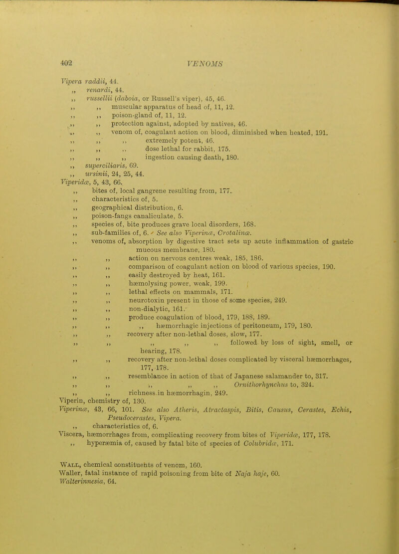 Vipei-a raddii, 44. „ renardi, 44. ,, rjissellii (daboia, or Russell's viper), 45, 46. muscular apparatus of head of, 11, 12. poison-gland of, 11, 12. protection against, adopted by natives, 46. venom of, coagulant action on blood, diminished when heated, 191. ,, extremely potent, 46. ,, dose lethal for rabbit, 175. ,, ingestion causing death, 180. ,, superciliaris, 69. ,, ursinii, 24, 25, 44. ViperidcE, 5, 43, 66. ,, bites of, local gangrene resulting from, 177. ,, characteristics of, 5. ,, geographical distribution, 6. ,, poison-fangs canaliculate, 5. ,, species of, bite produces grave local disorders, 168. ,, sub-families of, 6. ' See also Viperina, Crotalince. ,, venoms of, absorption by digestive tract sets up acute inflammation of gastric mucous membrane, 180. action on nervous centres weak, 185, 186. comparison of coagulant action on blood of various species, 190. easily destroyed by heat, 161. heemolysing power, weak, 199. lethal efTects on mammals, 171. neurotoxin present in those of some species, 249. non-dialytic, 161. produce coagulation of blood, 179, 188, 189. ,, hsemorrhagic injections of peritoneum, 179, 180. recovery after non-lethal doses, slow, 177. ,, ,, ,, followed by loss of sight, smell, or hearing, 178. recovery after non-lethal doses complicated by visceral haemorrhages, 177, 178. resemblance in action of that of Japanese salamander to, 317. ,, ,, ,, OrnithorhyncJms to, 324,. richness.in haemorrhagin, 249. Viperin, chemistry of, 130. ViperincB, 43, 66, 101. See also Atheris, Atractaspis, Bitis, Caiisus, Cerastes, Echis, Pseudocerastes, Vipera. ,, characteristics of, 6. Viscera, haemorrhages from, complicating recovery from bites of Viperida, 177, 178. ,, hypersemia of, caused by fatal bite of species of Colubridce, 171. Wall, chemical constituents of venom, 160. Waller, fatal instance of rapid poisoning from bite of Naja liaje, 60. Waltei-innesia, 64.