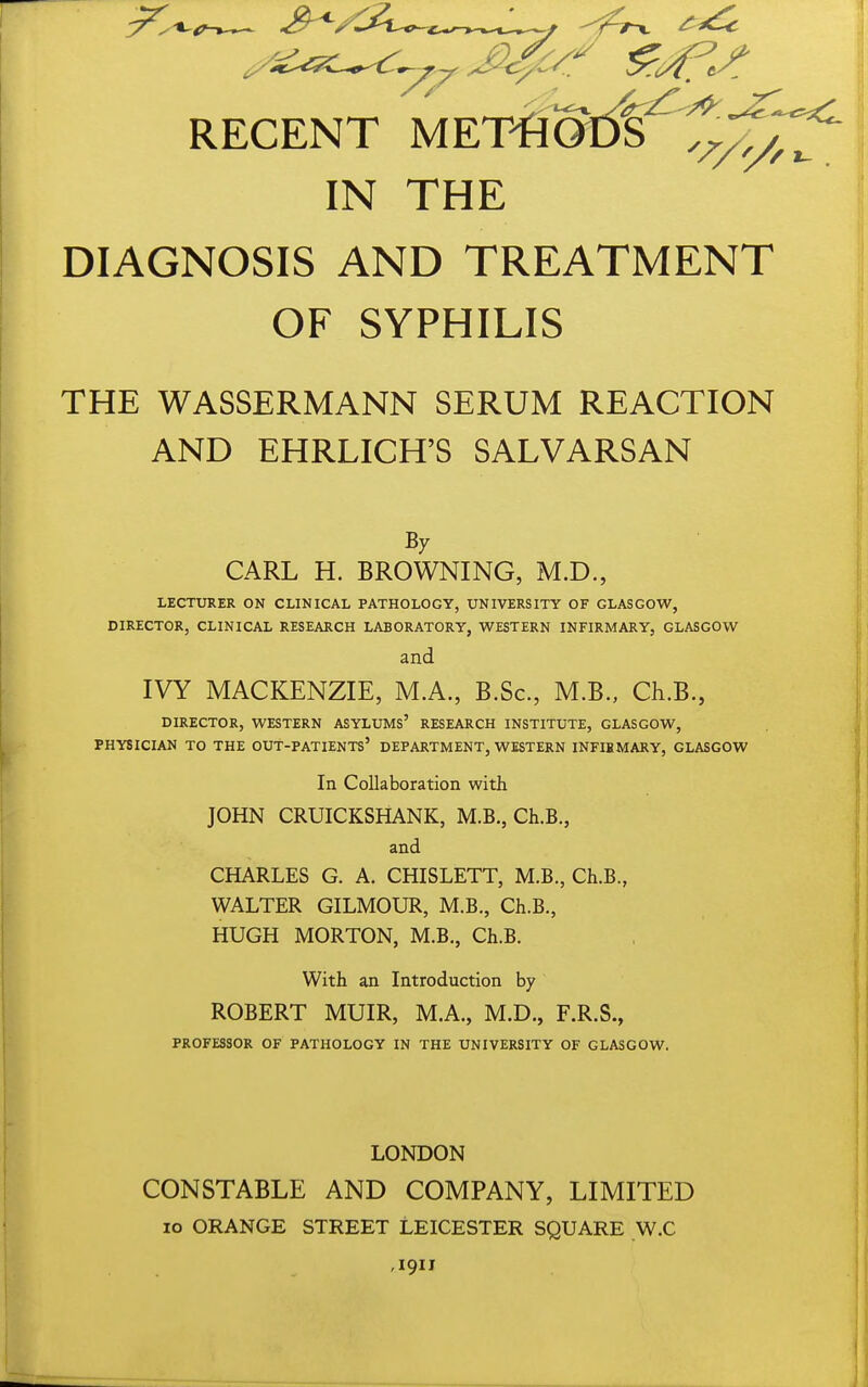 RECENT MKVm^^,^^ IN THE DIAGNOSIS AND TREATMENT OF SYPHILIS THE WASSERMANN SERUM REACTION AND EHRLICH'S SALVARSAN By CARL H. BROWNING, M.D., LECTURER ON CLINICAL PATHOLOGY, UNIVERSITY OF GLASGOW, DIRECTOR, CLINICAL RESEARCH LABORATORY, WESTERN INFIRMARY, GLASGOW and IVY MACKENZIE, M.A., B.Sc, M.B., Ch.B., DIRECTOR, WESTERN ASYLUMs' RESEARCH INSTITUTE, GLASGOW, PHYSICIAN TO THE OUT-PATIENTS' DEPARTMENT, WESTERN INFIBMARY, GLASGOW In Collaboration with JOHN CRUICKSHANK, M.B., Ch.B., and CHARLES G. A. CHISLETT, M.B., Ch.B., WALTER GILMOUR, M.B., Ch.B., HUGH MORTON, M.B., Ch.B. With an Introduction by ROBERT MUIR, M.A., M.D., F.R.S., PROFESSOR OF PATHOLOGY IN THE UNIVERSITY OF GLASGOW. LONDON CONSTABLE AND COMPANY, LIMITED lo ORANGE STREET LEICESTER SQUARE W.C ,1911