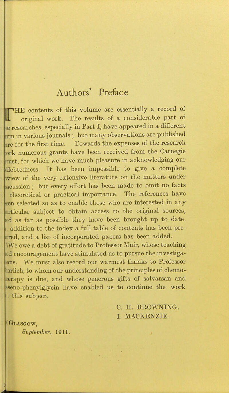 Authors* Preface rHE contents of this volume are essentially a record of original work. The results of a considerable part of ee researches, especially in Part I, have appeared in a different rrm in various journals ; but many observations are pubhshed rre for the first time. Towards the expenses of the research DDrk numerous grants have been received from the Carnegie rrust, for which we have much pleasure in acknowledging our diebtedness. It has been impossible to give a complete wiew of the very extensive Uterature on the matters under s9cussion ; but every effort has been made to omit no facts theoretical or practical importance. The references have fen selected so as to enable those who are interested in any articular subject to obtain access to the original sources, icd as far as possible they have been brought up to date. addition to the index a full table of contents has been pre- rxed, and a Hst of incorporated papers has been added. \We owe a debt of gratitude to Professor Muir, whose teaching cd encouragement have stimulated us to pursue the investiga- )ms. We must also record our warmest thanks to Professor horhch, to whom our imderstanding of the principles of chemo- eerapy is due, and whose generous gifts of salvarsan and seno-phenylglycin have enabled us to continue the work 1 this subject. C. H. BROWNING. I. MACKENZIE. ^Glasgow, September, 1911, ,