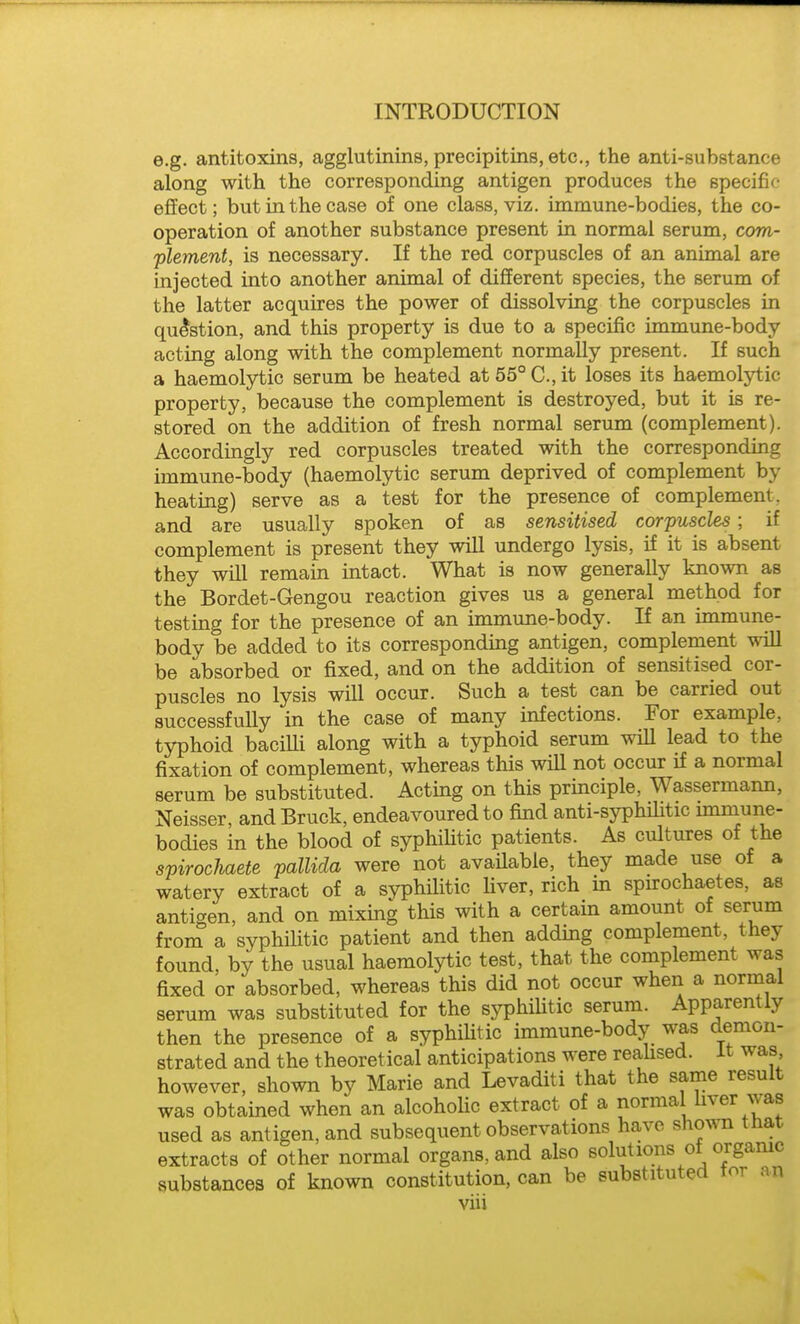 e.g. antitoxins, agglutinins, precipitins, etc., the anti-substance along with the corresponding antigen produces the specific effect; but in the case of one class, viz. immune-bodies, the co- operation of another substance present in normal serum, com- 'plement, is necessary. If the red corpuscles of an animal are injected into another animal of different species, the serum of the latter acquires the power of dissolving the corpuscles in question, and this property is due to a specific immune-body acting along with the complement normally present. If such a haemolytic serum be heated at 55° C, it loses its haemolytic property, because the complement is destroyed, but it is re- stored on the addition of fresh normal serum (complement). Accordingly red corpuscles treated with the corresponding immune-body (haemolytic serum deprived of complement by heating) serve as a test for the presence of complement, and are usually spoken of as sensitised corpuscles; if complement is present they will undergo lysis, if it is absent they will remain intact. What is now generally known as the Bordet-Gengou reaction gives us a general method for testing for the presence of an immune-body. If an immune- body be added to its corresponding antigen, complement will be absorbed or fixed, and on the addition of sensitised cor- puscles no lysis will occur. Such a test can be carried out successfully in the case of many infections. For example, typhoid bacilli along with a typhoid serum lead to the fixation of complement, whereas this will not occur if a normal serum be substituted. Acting on this principle, Wassermann, Neisser, and Bruck, endeavoured to find anti-syphilitic unmune- bodies in the blood of syphiHtic patients. As cultures of the spirochaete pallida were not available, they made use of a watery extract of a syphilitic Uver, rich in spu-ochaetes, as antigen, and on mixing this with a certain amount of serum from a syphilitic patient and then adding complement, they found, by the usual haemolytic test, that the complement was fixed or absorbed, whereas this did not occur when a normal serum was substituted for the syphiHtic serum. Apparently then the presence of a syphilitic immune-body was demon- strated and the theoretical anticipations were reahsed. it was however, shown by Marie and Levaditi that the same result was obtained when an alcohoHc extract of a normal liver was used as antigen, and subsequent observations have shoxsTi tnat extracts of other normal organs, and also solutions ot organic substances of known constitution, can be substituted tor an