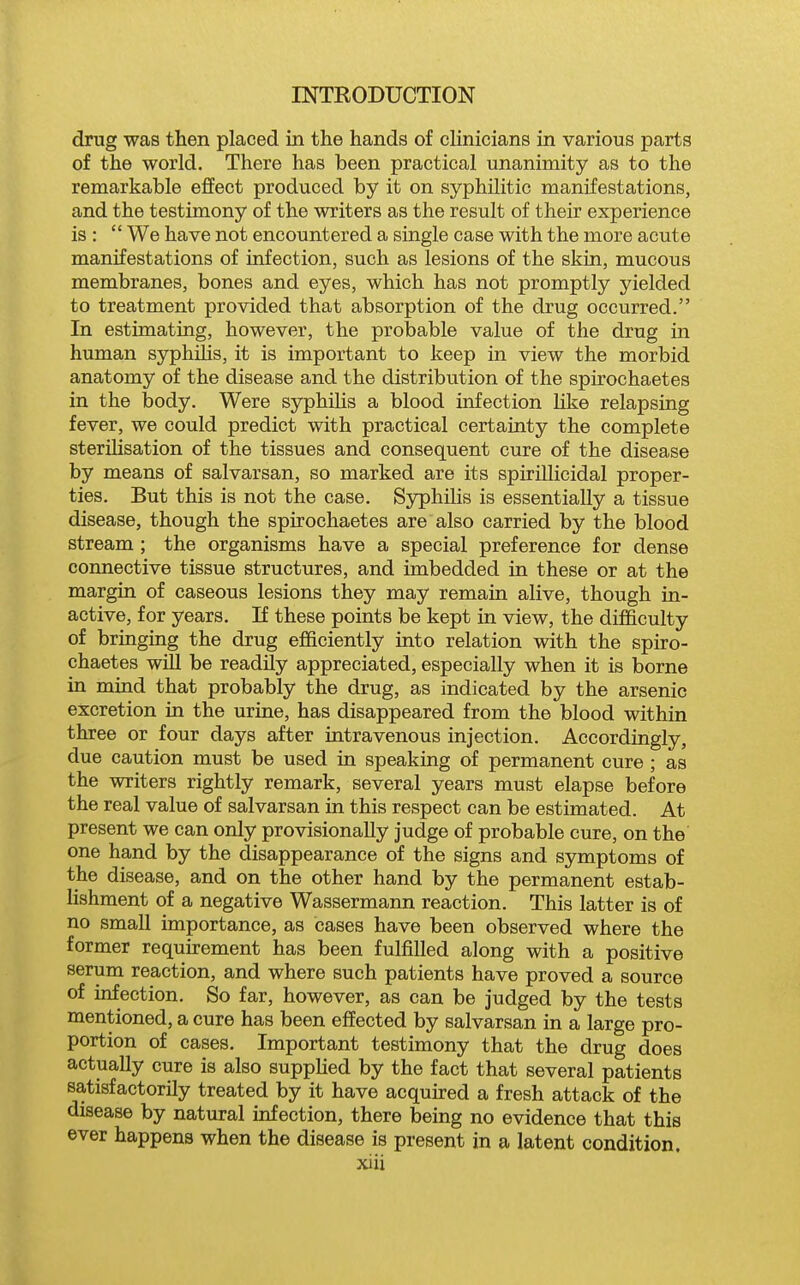 drug was then placed in the hands of clinicians in various parts of the world. There has been practical unanimity as to the remarkable effect produced by it on syphilitic manifestations, and the testimony of the writers as the result of their experience is :  We have not encountered a single case with the more acute manifestations of infection, such as lesions of the skin, mucous membranes, bones and eyes, which has not promptly yielded to treatment provided that absorption of the drug occurred. In estimating, however, the probable value of the drug in human syphiUs, it is important to keep in view the morbid anatomy of the disease and the distribution of the spirochaetes in the body. Were syphilis a blood infection Hke relapsing fever, we could predict with practical certainty the complete sterilisation of the tissues and consequent cure of the disease by means of salvarsan, so marked are its spirillicidal proper- ties. But this is not the case. Syphilis is essentially a tissue disease, though the spirochaetes are also carried by the blood stream ; the organisms have a special preference for dense connective tissue structures, and imbedded in these or at the margin of caseous lesions they may remain alive, though in- active, for years. If these points be kept in view, the difficulty of bringing the drug efficiently into relation with the spiro- chaetes will be readUy appreciated, especially when it is borne in mind that probably the drug, as indicated by the arsenic excretion in the urine, has disappeared from the blood within three or four days after intravenous injection. Accordingly, due caution must be used in speaking of permanent cure ; as the writers rightly remark, several years must elapse before the real value of salvarsan in this respect can be estimated. At present we can only provisionally judge of probable cure, on the one hand by the disappearance of the signs and symptoms of the disease, and on the other hand by the permanent estab- lishment of a negative Wassermann reaction. This latter is of no small importance, as cases have been observed where the former requu-ement has been fulfilled along with a positive serum reaction, and where such patients have proved a source of mfection. So far, however, as can be judged by the tests mentioned, a cure has been effected by salvarsan in a large pro- portion of cases. Important testimony that the drug does actually cure is also supphed by the fact that several patients satisfactorily treated by it have acquired a fresh attack of the disease by natural infection, there being no evidence that this ever happens when the disease is present in a latent condition.