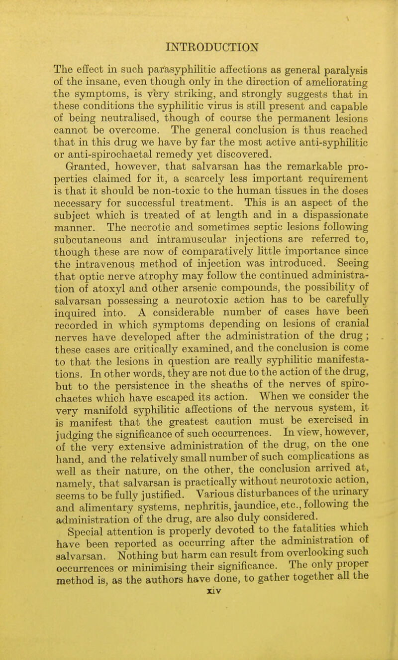 The effect in such par'asyphilitic affections as general paralysis of the insane, even though only in the direction of ameliorating the symptoms, is very striking, and strongly suggests that in these conditions the syphilitic virus is still present and capable of being neutrahsed, though of course the permanent lesions caimot be overcome. The general conclusion is thus reached that in this drug we have by far the most active anti-sjrphilitic or anti-spirochaetal remedy yet discovered. Granted, however, that salvarsan has the remarkable pro- perties claimed for it, a scarcely less important requirement is that it should be non-toxic to the human tissues in the doses necessary for successful treatment. This is an aspect of the subject which is treated of at length and in a dispassionate manner. The necrotic and sometimes septic lesions following subcutaneous and intramuscular injections are referred to, though these are now of comparatively Httle importance since the intravenous method of injection was introduced. Seeing that optic nerve atrophy may follow the continued administra- tion of atoxyl and other arsenic compounds, the possibOity of salvarsan possessing a neurotoxic action has to be carefuUy inquired into. A considerable number of cases have been recorded in which symptoms depending on lesions of cranial nerves have developed after the administration of the drug ; these cases are critically examined, and the conclusion is come to that the lesions in question are really syphiHtic manifesta- tions. In other words, they are not due to the action of the drug, but to the persistence in the sheaths of the nerves of spiro- chaetes which have escaped its action. When we consider the very manifold syphilitic afiEections of the nervous system, it is manifest that the greatest caution must be exercised in judging the significance of such occurrences. In view, however, of the very extensive administration of the drug, on the one hand, and the relatively small number of such comphcations as well as their nature, on the other, the conclusion arrived at, namely, that salvarsan is practically without neurotoxic action, seems to be fully justified. Various disturbances of the urinary and alimentary systems, nephritis, jaundice, etc., following the administration of the drug, are also duly considered. Special attention is properly devoted to the fatalities which have been reported as occurring after the administration of salvarsan. Nothing but harm can result from overlooking such occurrences or minimising their significance. The only Proper method is, as the authors have done, to gather together aU the